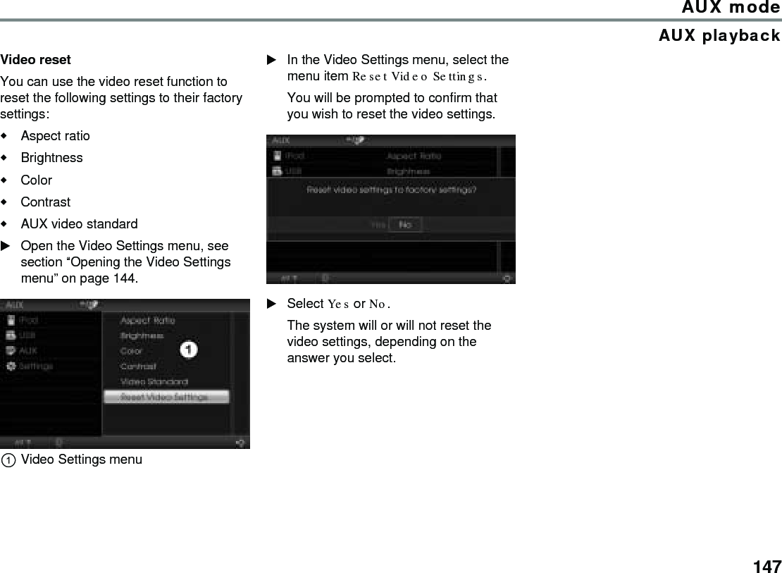147AUX modeAUX playbackVideo resetYou can use the video reset function to reset the following settings to their factory settings:Aspect ratioBrightnessColorContrastAUX video standard Open the Video Settings menu, see section “Opening the Video Settings menu” on page 144.Video Settings menuIn the Video Settings menu, select the menu item Reset Video Settings.You will be prompted to confirm that you wish to reset the video settings. Select Yes or No. The system will or will not reset the video settings, depending on the answer you select.