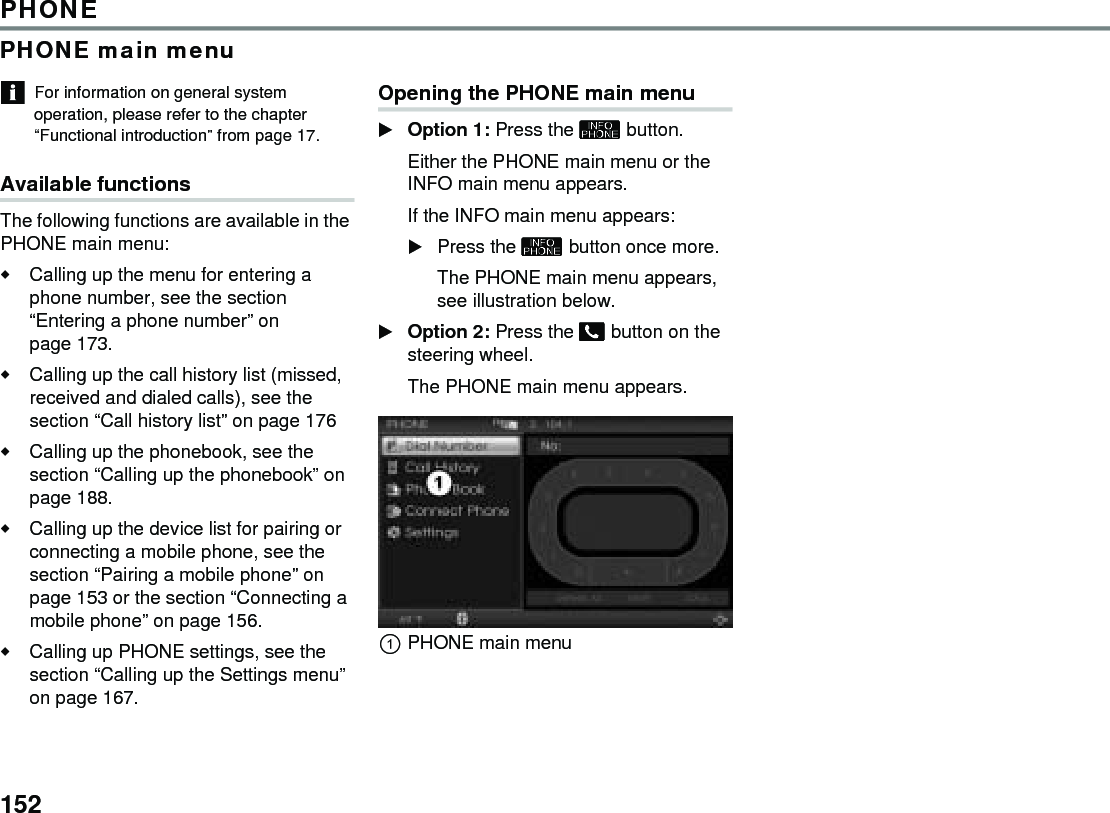 152PHONEPHONE main menuFor information on general system operation, please refer to the chapter “Functional introduction” from page 17.Available functions The following functions are available in the PHONE main menu:Calling up the menu for entering a phone number, see the section “Entering a phone number” on page 173. Calling up the call history list (missed, received and dialed calls), see the section “Call history list” on page 176 Calling up the phonebook, see the section “Calling up the phonebook” on page 188. Calling up the device list for pairing or connecting a mobile phone, see the section “Pairing a mobile phone” on page 153 or the section “Connecting a mobile phone” on page 156.Calling up PHONE settings, see the section “Calling up the Settings menu” on page 167. Opening the PHONE main menu Option 1: Press the  button. Either the PHONE main menu or the INFO main menu appears.If the INFO main menu appears: Press the  button once more.The PHONE main menu appears, see illustration below.Option 2: Press the  button on the steering wheel. The PHONE main menu appears.PHONE main menu 