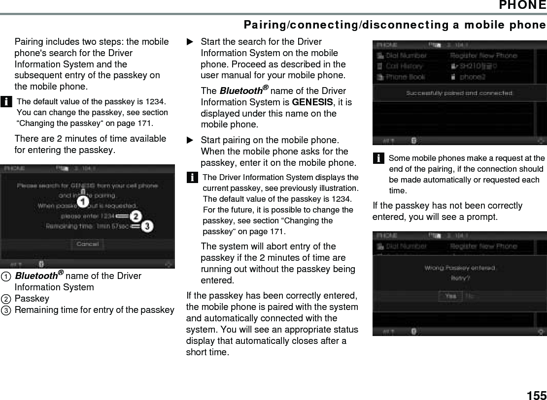 155PHONEPairing/connecting/disconnecting a mobile phonePairing includes two steps: the mobile phone&apos;s search for the Driver Information System and the subsequent entry of the passkey on the mobile phone. The default value of the passkey is 1234. You can change the passkey, see section “Changing the passkey” on page 171. There are 2 minutes of time available for entering the passkey.Bluetooth® name of the Driver Information SystemPasskeyRemaining time for entry of the passkeyStart the search for the Driver Information System on the mobile phone. Proceed as described in the user manual for your mobile phone.The Bluetooth® name of the Driver Information System is GENESIS, it is displayed under this name on the mobile phone.Start pairing on the mobile phone. When the mobile phone asks for the passkey, enter it on the mobile phone.The Driver Information System displays the current passkey, see previously illustration. The default value of the passkey is 1234. For the future, it is possible to change the passkey, see section “Changing the passkey” on page 171. The system will abort entry of the passkey if the 2 minutes of time are running out without the passkey being entered.If the passkey has been correctly entered, the mobile phone is paired with the system and automatically connected with the system. You will see an appropriate status display that automatically closes after a short time. Some mobile phones make a request at the end of the pairing, if the connection should be made automatically or requested each time.If the passkey has not been correctly entered, you will see a prompt.