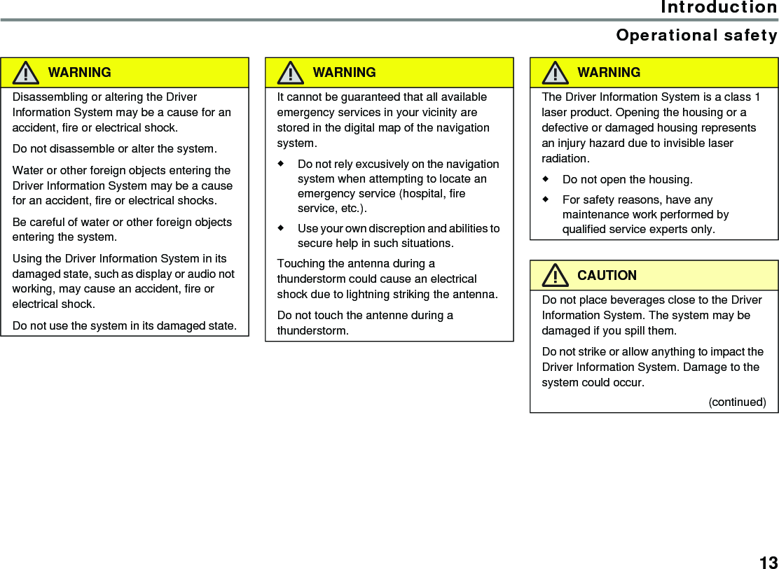 13IntroductionOperational safetyWARNINGDisassembling or altering the Driver Information System may be a cause for an accident, fire or electrical shock.Do not disassemble or alter the system.Water or other foreign objects entering the Driver Information System may be a cause for an accident, fire or electrical shocks.Be careful of water or other foreign objects entering the system.Using the Driver Information System in its damaged state, such as display or audio not working, may cause an accident, fire or electrical shock.Do not use the system in its damaged state.WARNINGIt cannot be guaranteed that all available emergency services in your vicinity are stored in the digital map of the navigation system.Do not rely excusively on the navigation system when attempting to locate an emergency service (hospital, fire service, etc.).Use your own discreption and abilities to secure help in such situations.Touching the antenna during a thunderstorm could cause an electrical shock due to lightning striking the antenna.Do not touch the antenne during a thunderstorm.WARNINGThe Driver Information System is a class 1 laser product. Opening the housing or a defective or damaged housing represents an injury hazard due to invisible laser radiation.Do not open the housing.For safety reasons, have any maintenance work performed by qualified service experts only.CAUTIONDo not place beverages close to the Driver Information System. The system may be damaged if you spill them.Do not strike or allow anything to impact the Driver Information System. Damage to the system could occur.(continued)