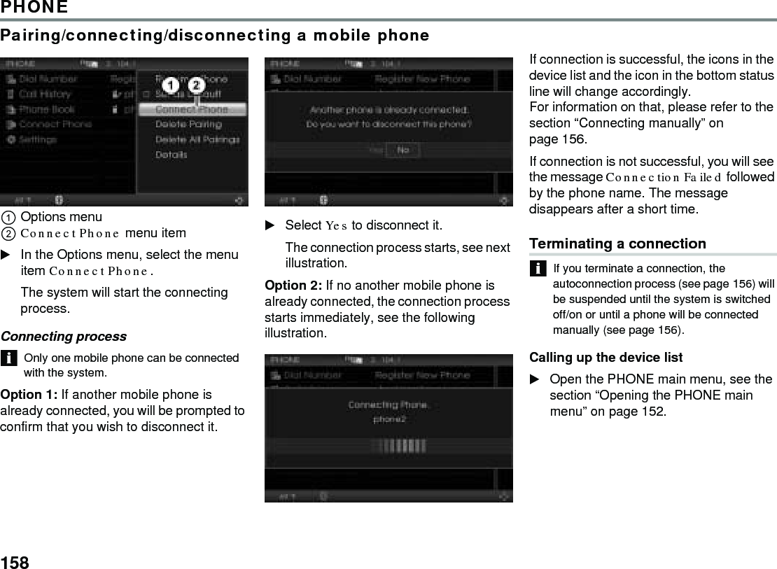 158PHONEPairing/connecting/disconnecting a mobile phoneOptions menu Connect Phone menu item In the Options menu, select the menu item Connect Phone. The system will start the connecting process. Connecting process Only one mobile phone can be connected with the system. Option 1: If another mobile phone is already connected, you will be prompted to confirm that you wish to disconnect it. Select Yes to disconnect it. The connection process starts, see next illustration. Option 2: If no another mobile phone is already connected, the connection process starts immediately, see the following illustration. If connection is successful, the icons in the device list and the icon in the bottom status line will change accordingly. For information on that, please refer to the section “Connecting manually” on page 156. If connection is not successful, you will see the message Connection Failed followed by the phone name. The message disappears after a short time. Terminating a connectionIf you terminate a connection, the autoconnection process (see page 156) will be suspended until the system is switched off/on or until a phone will be connected manually (see page 156). Calling up the device list Open the PHONE main menu, see the section “Opening the PHONE main menu” on page 152.