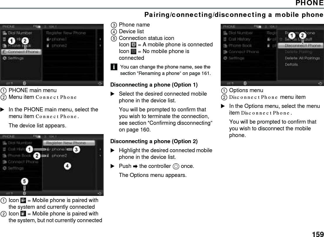 159PHONEPairing/connecting/disconnecting a mobile phonePHONE main menuMenu item Connect Phone In the PHONE main menu, select the menu item Connect Phone.The device list appears. Icon  = Mobile phone is paired with the system and currently connected Icon  = Mobile phone is paired with the system, but not currently connected Phone name Device list Connection status icon Icon  = A mobile phone is connectedIcon  = No mobile phone is connected You can change the phone name, see the section “Renaming a phone” on page 161. Disconnecting a phone (Option 1) Select the desired connected mobile phone in the device list.You will be prompted to confirm that you wish to terminate the connection, see section “Confirming disconnecting” on page 160. Disconnecting a phone (Option 2) Highlight the desired connected mobile phone in the device list. Push  the controller  once. The Options menu appears. Options menu Disconnect Phone menu item In the Options menu, select the menu item Disconnect Phone. You will be prompted to confirm that you wish to disconnect the mobile phone. 