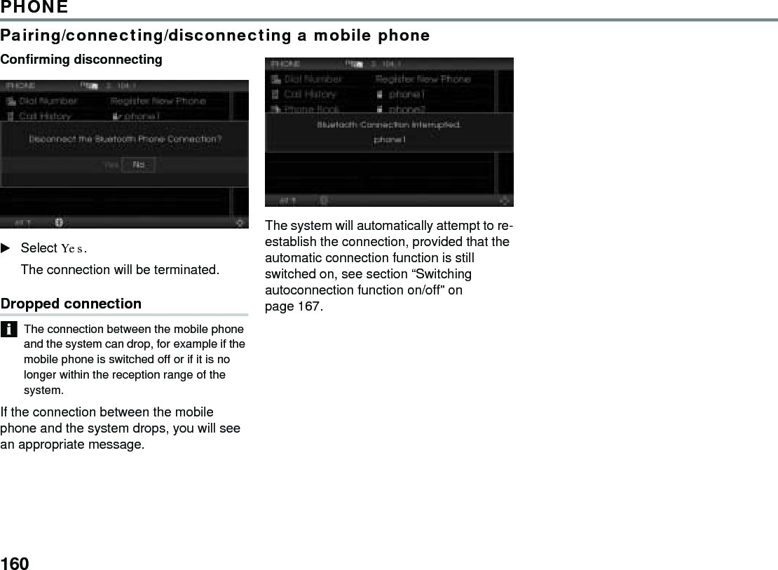 160PHONEPairing/connecting/disconnecting a mobile phoneConfirming disconnecting Select Yes.The connection will be terminated.Dropped connectionThe connection between the mobile phone and the system can drop, for example if the mobile phone is switched off or if it is no longer within the reception range of the system.If the connection between the mobile phone and the system drops, you will see an appropriate message.The system will automatically attempt to re-establish the connection, provided that the automatic connection function is still switched on, see section “Switching autoconnection function on/off” on page 167.
