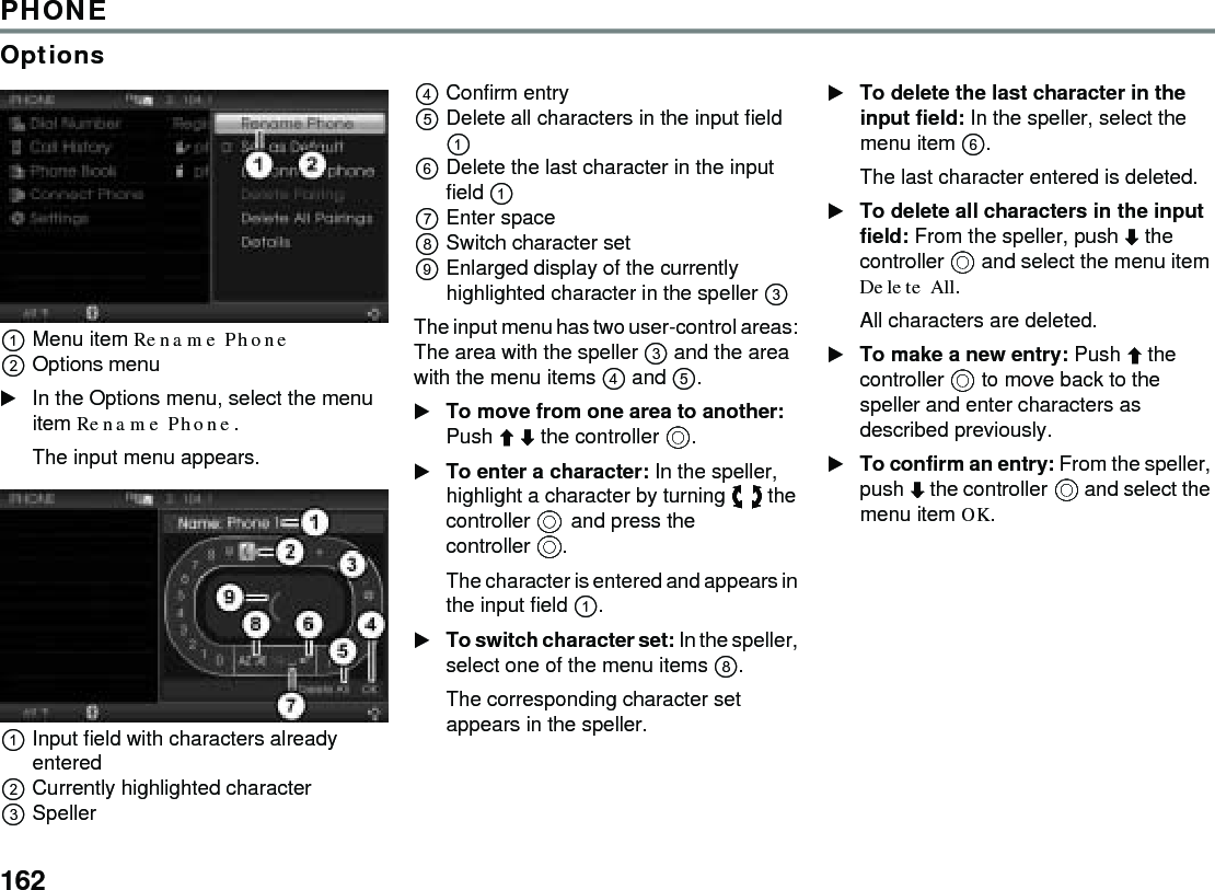 162PHONEOptionsMenu item Rename Phone Options menu In the Options menu, select the menu item Rename Phone.The input menu appears.Input field with characters already enteredCurrently highlighted character Speller Confirm entry Delete all characters in the input field  Delete the last character in the input field  Enter space Switch character setEnlarged display of the currently highlighted character in the speller  The input menu has two user-control areas: The area with the speller  and the area with the menu items  and .To move from one area to another: Push  the controller . To enter a character: In the speller, highlight a character by turning  the controller and press the controller .The character is entered and appears in the input field .To switch character set: In the speller, select one of the menu items .The corresponding character set appears in the speller.To delete the last character in the input field: In the speller, select the menu item . The last character entered is deleted. To delete all characters in the input field: From the speller, push  the controller  and select the menu item Delete All.All characters are deleted.To make a new entry: Push  the controller  to move back to the speller and enter characters as described previously.To confirm an entry: From the speller, push  the controller  and select the menu item OK.