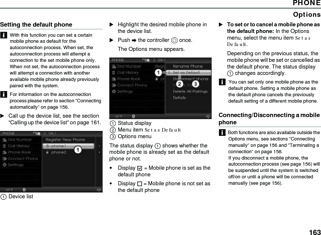 163PHONEOptionsSetting the default phone With this function you can set a certain mobile phone as default for the autoconnection process. When set, the autoconnection process will attempt a connection to the set mobile phone only.When not set, the autoconnection process will attempt a connection with another available mobile phone already previously paired with the system. For information on the autoconnection process please refer to section “Connecting automatically” on page 156. Call up the device list, see the section “Calling up the device list” on page 161. Device list Highlight the desired mobile phone in the device list. Push  the controller  once. The Options menu appears. Status display Menu item Set as Default Options menu The status display  shows whether the mobile phone is already set as the default phone or not. Display  = Mobile phone is set as the default phone Display  = Mobile phone is not set as the default phone To set or to cancel a mobile phone as the default phone: In the Options menu, select the menu item Set as Default. Depending on the previous status, the mobile phone will be set or cancelled as the default phone. The status display  changes accordingly. You can set only one mobile phone as the default phone. Setting a mobile phone as the default phone cancels the previously default setting of a different mobile phone. Connecting/Disconnecting a mobile phone Both functions are also available outside the Options menu, see sections “Connecting manually” on page 156 and “Terminating a connection” on page 158.If you disconnect a mobile phone, the autoconnection process (see page 156) will be suspended until the system is switched off/on or until a phone will be connected manually (see page 156). 