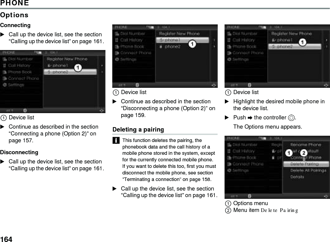 164PHONEOptionsConnecting Call up the device list, see the section “Calling up the device list” on page 161. Device list Continue as described in the section “Connecting a phone (Option 2)” on page 157. Disconnecting Call up the device list, see the section “Calling up the device list” on page 161. Device list Continue as described in the section “Disconnecting a phone (Option 2)” on page 159. Deleting a pairingThis function deletes the pairing, the phonebook data and the call history of a mobile phone stored in the system, except for the currently connected mobile phone. If you want to delete this too, first you must disconnect the mobile phone, see section “Terminating a connection” on page 158. Call up the device list, see the section “Calling up the device list” on page 161.Device listHighlight the desired mobile phone in the device list.Push  the controller .The Options menu appears.Options menuMenu item Delete Pairing 