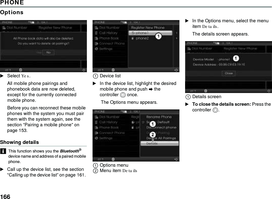 166PHONEOptionsSelect Yes. All mobile phone pairings and phonebook data are now deleted, except for the currently connected mobile phone. Before you can reconnect these mobile phones with the system you must pair them with the system again, see the section “Pairing a mobile phone” on page 153. Showing details This function shows you the Bluetooth® device name and address of a paired mobile phone. Call up the device list, see the section “Calling up the device list” on page 161. Device list In the device list, highlight the desired mobile phone and push  the controller  once. The Options menu appears. Options menu Menu item Details In the Options menu, select the menu item Details. The details screen appears. Details screen To close the details screen: Press the controller . 