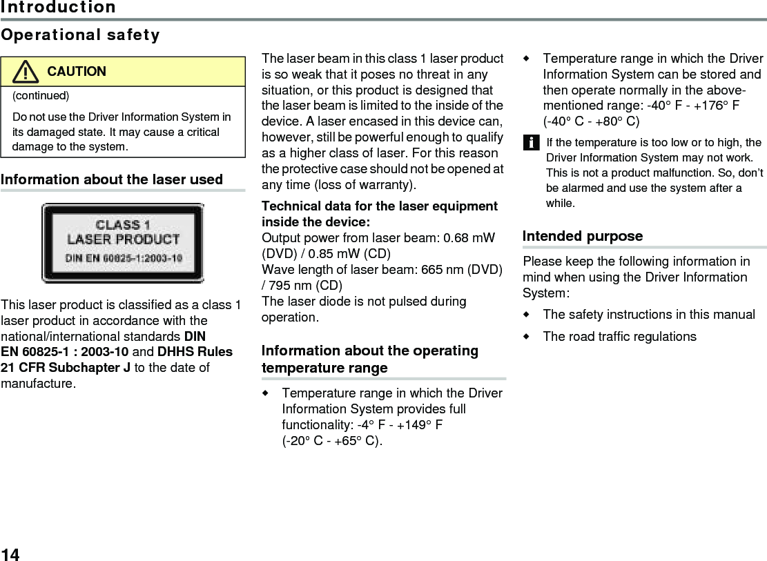 14IntroductionOperational safetyInformation about the laser usedThis laser product is classified as a class 1 laser product in accordance with the national/international standards DIN EN 60825-1 : 2003-10 and DHHS Rules 21 CFR Subchapter J to the date of manufacture. The laser beam in this class 1 laser product is so weak that it poses no threat in any situation, or this product is designed that the laser beam is limited to the inside of the device. A laser encased in this device can, however, still be powerful enough to qualify as a higher class of laser. For this reason the protective case should not be opened at any time (loss of warranty). Technical data for the laser equipment inside the device: Output power from laser beam: 0.68 mW (DVD) / 0.85 mW (CD) Wave length of laser beam: 665 nm (DVD) / 795 nm (CD) The laser diode is not pulsed during operation.Information about the operating temperature rangeTemperature range in which the Driver Information System provides full functionality: -4° F - +149° F (-20° C - +65° C).Temperature range in which the Driver Information System can be stored and then operate normally in the above-mentioned range: -40° F - +176° F (-40° C - +80° C) If the temperature is too low or to high, the Driver Information System may not work. This is not a product malfunction. So, don’t be alarmed and use the system after a while.Intended purposePlease keep the following information in mind when using the Driver Information System:The safety instructions in this manual The road traffic regulationsCAUTION(continued)Do not use the Driver Information System in its damaged state. It may cause a critical damage to the system.