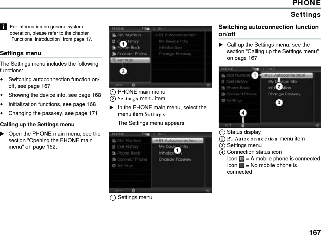 167PHONESettingsFor information on general system operation, please refer to the chapter “Functional introduction” from page 17. Settings menu The Settings menu includes the following functions: Switching autoconnection function on/off, see page 167 Showing the device info, see page 168 Initialization functions, see page 168 Changing the passkey, see page 171 Calling up the Settings menu Open the PHONE main menu, see the section &quot;Opening the PHONE main menu&quot; on page 152. PHONE main menu Settings menu item In the PHONE main menu, select the menu item Settings. The Settings menu appears. Settings menu Switching autoconnection function on/off Call up the Settings menu, see the section &quot;Calling up the Settings menu&quot; on page 167. Status display BT Autoconnection menu item Settings menu Connection status icon Icon  = A mobile phone is connectedIcon  = No mobile phone is connected 