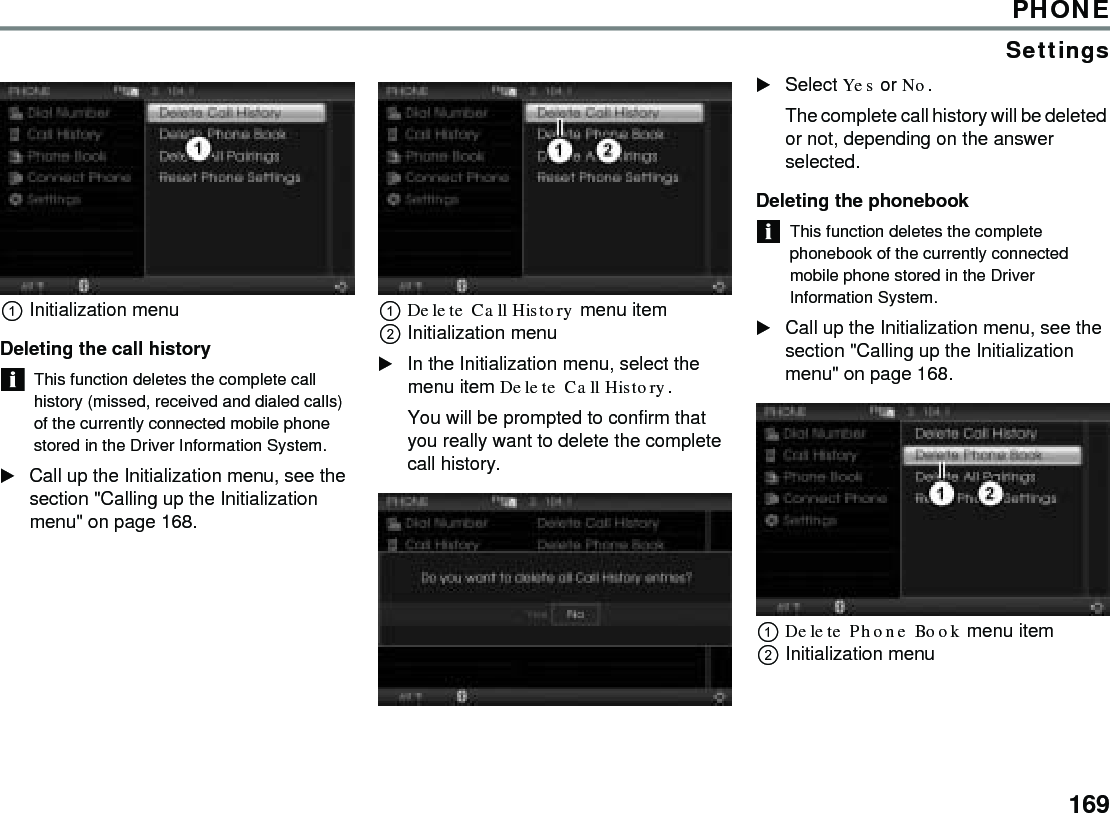 169PHONESettingsInitialization menu Deleting the call history This function deletes the complete call history (missed, received and dialed calls) of the currently connected mobile phone stored in the Driver Information System. Call up the Initialization menu, see the section &quot;Calling up the Initialization menu&quot; on page 168. Delete Call History menu item Initialization menu In the Initialization menu, select the menu item Delete Call History. You will be prompted to confirm that you really want to delete the complete call history. Select Yes or No. The complete call history will be deleted or not, depending on the answer selected. Deleting the phonebook This function deletes the complete phonebook of the currently connected mobile phone stored in the Driver Information System. Call up the Initialization menu, see the section &quot;Calling up the Initialization menu&quot; on page 168. Delete Phone Book menu item Initialization menu 
