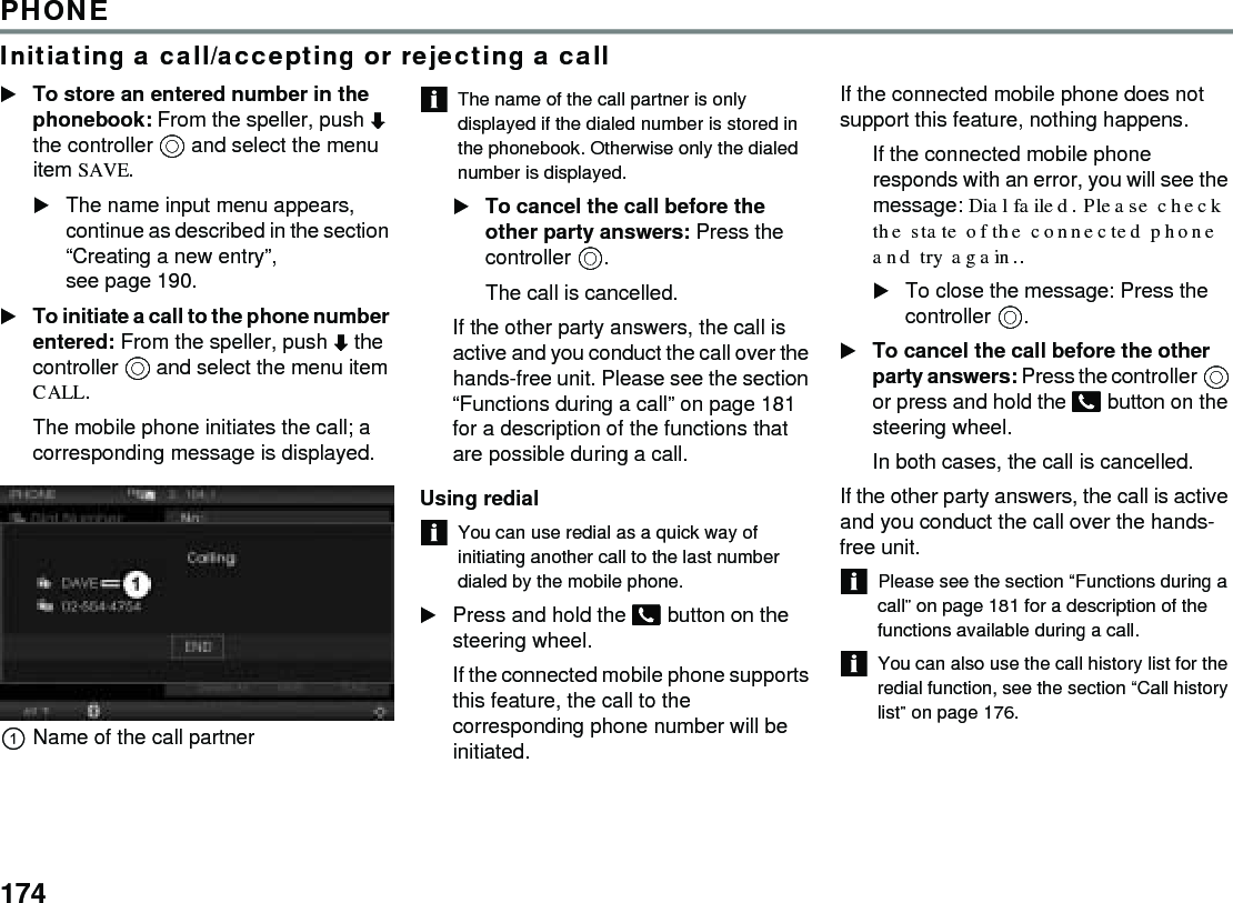 174PHONEInitiating a call/accepting or rejecting a callTo store an entered number in the phonebook: From the speller, push  the controller  and select the menu item SAVE.The name input menu appears, continue as described in the section “Creating a new entry”, see page 190.To initiate a call to the phone number entered: From the speller, push  the controller  and select the menu item CALL.The mobile phone initiates the call; a corresponding message is displayed. Name of the call partner The name of the call partner is only displayed if the dialed number is stored in the phonebook. Otherwise only the dialed number is displayed. To cancel the call before the other party answers: Press the controller .The call is cancelled.If the other party answers, the call is active and you conduct the call over the hands-free unit. Please see the section “Functions during a call” on page 181 for a description of the functions that are possible during a call.Using redialYou can use redial as a quick way of initiating another call to the last number dialed by the mobile phone.Press and hold the  button on the steering wheel.If the connected mobile phone supports this feature, the call to the corresponding phone number will be initiated. If the connected mobile phone does not support this feature, nothing happens. If the connected mobile phone responds with an error, you will see the message: Dial failed. Please check the state of the connected phone and try again.. To close the message: Press the controller . To cancel the call before the other party answers: Press the controller  or press and hold the  button on the steering wheel. In both cases, the call is cancelled. If the other party answers, the call is active and you conduct the call over the hands-free unit. Please see the section “Functions during a call” on page 181 for a description of the functions available during a call. You can also use the call history list for the redial function, see the section “Call history list” on page 176.