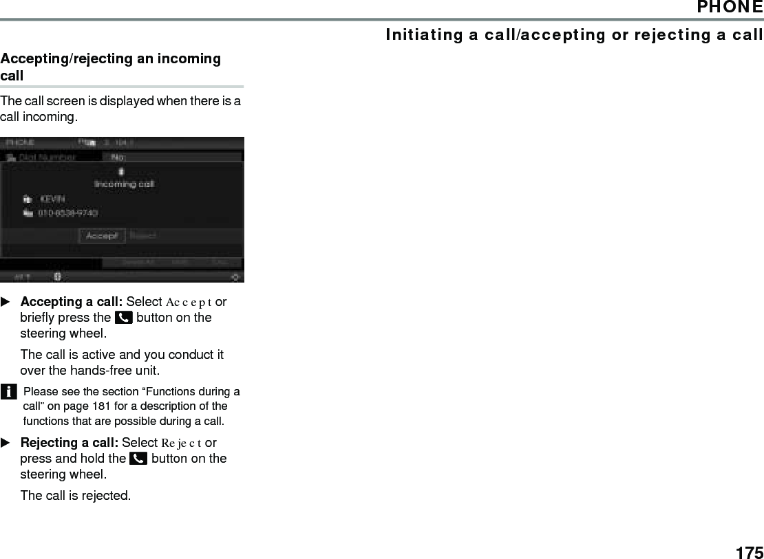 175PHONEInitiating a call/accepting or rejecting a callAccepting/rejecting an incoming callThe call screen is displayed when there is a call incoming.Accepting a call: Select Accept or briefly press the  button on the steering wheel.The call is active and you conduct it over the hands-free unit. Please see the section “Functions during a call” on page 181 for a description of the functions that are possible during a call. Rejecting a call: Select Reject or press and hold the  button on the steering wheel.The call is rejected. 