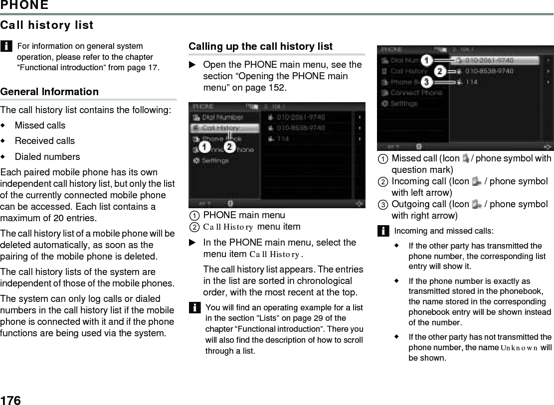 176PHONECall history listFor information on general system operation, please refer to the chapter “Functional introduction” from page 17. General Information The call history list contains the following: Missed calls Received calls Dialed numbers Each paired mobile phone has its own independent call history list, but only the list of the currently connected mobile phone can be accessed. Each list contains a maximum of 20 entries. The call history list of a mobile phone will be deleted automatically, as soon as the pairing of the mobile phone is deleted. The call history lists of the system are independent of those of the mobile phones. The system can only log calls or dialed numbers in the call history list if the mobile phone is connected with it and if the phone functions are being used via the system. Calling up the call history list Open the PHONE main menu, see the section “Opening the PHONE main menu” on page 152. PHONE main menu Call History menu item In the PHONE main menu, select the menu item Call History. The call history list appears. The entries in the list are sorted in chronological order, with the most recent at the top. You will find an operating example for a list in the section “Lists” on page 29 of the chapter “Functional introduction”. There you will also find the description of how to scroll through a list. Missed call (Icon  / phone symbol with question mark) Incoming call (Icon  / phone symbol with left arrow) Outgoing call (Icon  / phone symbol with right arrow) Incoming and missed calls: If the other party has transmitted the phone number, the corresponding list entry will show it. If the phone number is exactly as transmitted stored in the phonebook, the name stored in the corresponding phonebook entry will be shown instead of the number. If the other party has not transmitted the phone number, the name Unknown will be shown. 
