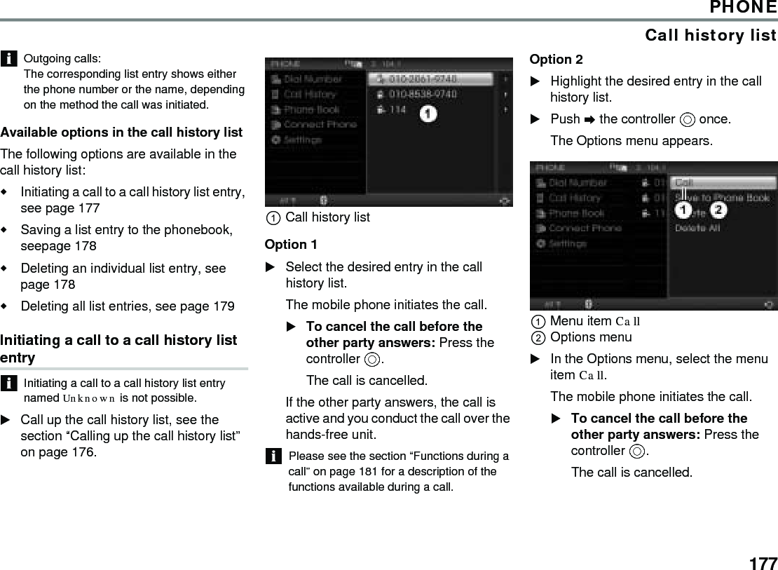 177PHONECall history listOutgoing calls: The corresponding list entry shows either the phone number or the name, depending on the method the call was initiated. Available options in the call history list The following options are available in the call history list: Initiating a call to a call history list entry, see page 177 Saving a list entry to the phonebook, seepage 178 Deleting an individual list entry, see page 178 Deleting all list entries, see page 179 Initiating a call to a call history list entry Initiating a call to a call history list entry named Unknown is not possible. Call up the call history list, see the section “Calling up the call history list” on page 176. Call history list Option 1 Select the desired entry in the call history list. The mobile phone initiates the call. To cancel the call before the other party answers: Press the controller . The call is cancelled. If the other party answers, the call is active and you conduct the call over the hands-free unit. Please see the section “Functions during a call” on page 181 for a description of the functions available during a call. Option 2Highlight the desired entry in the call history list. Push  the controller  once. The Options menu appears. Menu item Call Options menu In the Options menu, select the menu item Call. The mobile phone initiates the call. To cancel the call before the other party answers: Press the controller . The call is cancelled. 