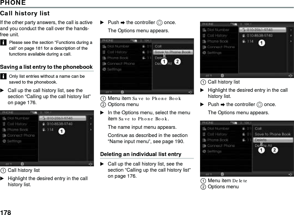 178PHONECall history listIf the other party answers, the call is active and you conduct the call over the hands-free unit. Please see the section “Functions during a call” on page 181 for a description of the functions available during a call. Saving a list entry to the phonebook Only list entries without a name can be saved to the phonebook. Call up the call history list, see the section “Calling up the call history list” on page 176. Call history list Highlight the desired entry in the call history list. Push  the controller  once. The Options menu appears. Menu item Save to Phone Book Options menu In the Options menu, select the menu item Save to Phone Book. The name input menu appears. Continue as described in the section “Name input menu”, see page 190. Deleting an individual list entry Call up the call history list, see the section “Calling up the call history list” on page 176. Call history list Highlight the desired entry in the call history list. Push  the controller  once. The Options menu appears. Menu item Delete Options menu 