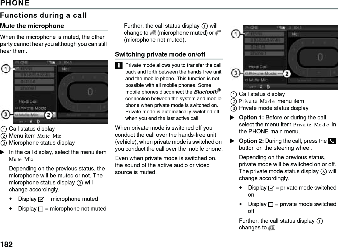 182PHONEFunctions during a callMute the microphoneWhen the microphone is muted, the other party cannot hear you although you can still hear them.Call status displayMenu item Mute Mic Microphone status display In the call display, select the menu item Mute Mic.Depending on the previous status, the microphone will be muted or not. The microphone status display  will change accordingly.Display  = microphone mutedDisplay  = microphone not muted Further, the call status display  will change to   (microphone muted) or   (microphone not muted). Switching private mode on/offPrivate mode allows you to transfer the call back and forth between the hands-free unit and the mobile phone. This function is not possible with all mobile phones. Some mobile phones disconnect the Bluetooth® connection between the system and mobile phone when private mode is switched on.Private mode is automatically switched off when you end the last active call.When private mode is switched off you conduct the call over the hands-free unit (vehicle), when private mode is switched on you conduct the call over the mobile phone.Even when private mode is switched on, the sound of the active audio or video source is muted.Call status displayPrivate Mode menu item Private mode status display Option 1: Before or during the call, select the menu item Private Mode in the PHONE main menu.Option 2: During the call, press the  button on the steering wheel.Depending on the previous status, private mode will be switched on or off. The private mode status display  will change accordingly.Display  = private mode switched onDisplay  = private mode switched off Further, the call status display  changes to  . 
