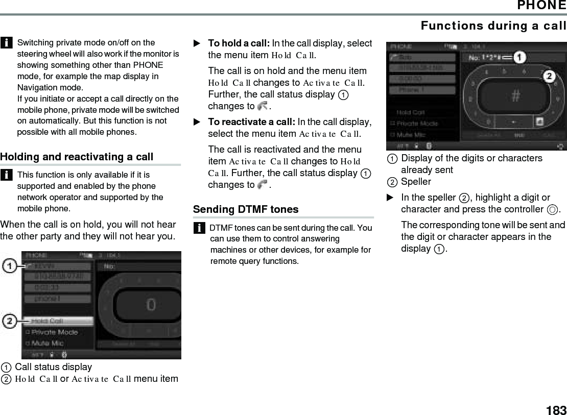 183PHONEFunctions during a callSwitching private mode on/off on the steering wheel will also work if the monitor is showing something other than PHONE mode, for example the map display in Navigation mode. If you initiate or accept a call directly on the mobile phone, private mode will be switched on automatically. But this function is not possible with all mobile phones. Holding and reactivating a callThis function is only available if it is supported and enabled by the phone network operator and supported by the mobile phone.When the call is on hold, you will not hear the other party and they will not hear you.Call status displayHold Call or Activate Call menu itemTo hold a call: In the call display, select the menu item Hold Call.The call is on hold and the menu item Hold Call changes to Activate Call. Further, the call status display  changes to  . To reactivate a call: In the call display, select the menu item Activate Call.The call is reactivated and the menu item Activate Call changes to Hold Call. Further, the call status display  changes to  . Sending DTMF tonesDTMF tones can be sent during the call. You can use them to control answering machines or other devices, for example for remote query functions.Display of the digits or characters already sentSpeller In the speller , highlight a digit or character and press the controller .The corresponding tone will be sent and the digit or character appears in the display .