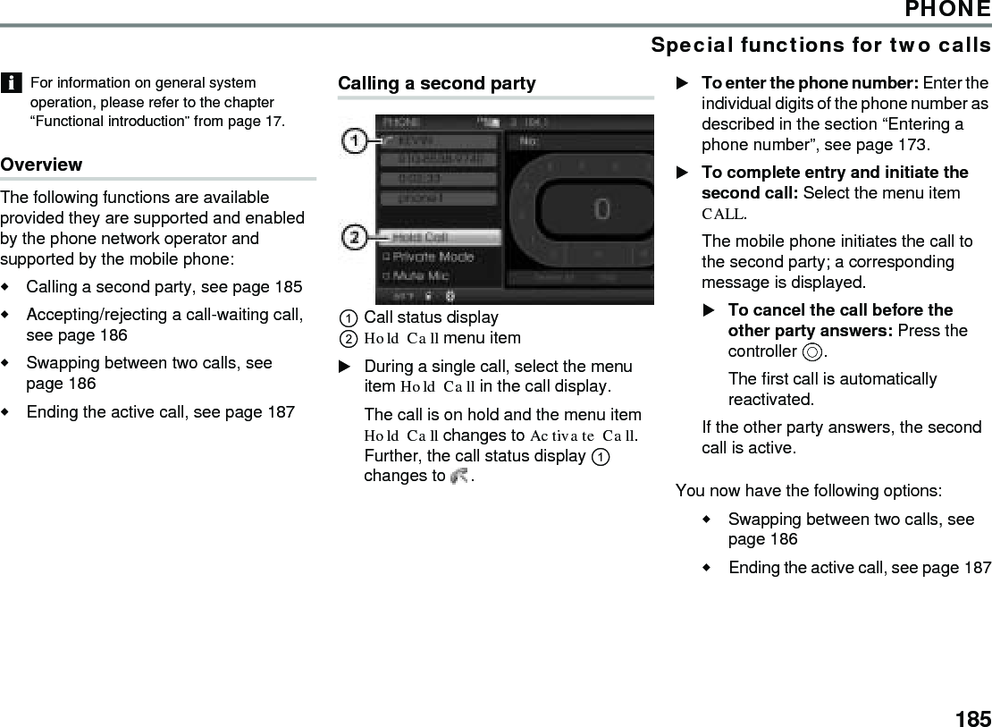 185PHONESpecial functions for two callsFor information on general system operation, please refer to the chapter “Functional introduction” from page 17.Overview The following functions are available provided they are supported and enabled by the phone network operator and supported by the mobile phone:Calling a second party, see page 185Accepting/rejecting a call-waiting call, see page 186Swapping between two calls, see page 186Ending the active call, see page 187Calling a second partyCall status displayHold Call menu itemDuring a single call, select the menu item Hold Call in the call display.The call is on hold and the menu item Hold Call changes to Activate Call. Further, the call status display  changes to  . To enter the phone number: Enter the individual digits of the phone number as described in the section “Entering a phone number”, see page 173.To complete entry and initiate the second call: Select the menu item CALL.The mobile phone initiates the call to the second party; a corresponding message is displayed.To cancel the call before the other party answers: Press the controller .The first call is automatically reactivated.If the other party answers, the second call is active.You now have the following options:Swapping between two calls, see page 186Ending the active call, see page 187