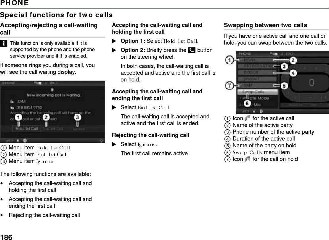 186PHONESpecial functions for two callsAccepting/rejecting a call-waiting callThis function is only available if it is supported by the phone and the phone service provider and if it is enabled.If someone rings you during a call, you will see the call waiting display. Menu item Hold 1st Call Menu item End 1st Call Menu item Ignore The following functions are available:Accepting the call-waiting call and holding the first call Accepting the call-waiting call and ending the first call Rejecting the call-waiting call Accepting the call-waiting call and holding the first callOption 1: Select Hold 1st Call. Option 2: Briefly press the  button on the steering wheel.In both cases, the call-waiting call is accepted and active and the first call is on hold. Accepting the call-waiting call and ending the first callSelect End 1st Call.The call-waiting call is accepted and active and the first call is ended.Rejecting the call-waiting callSelect Ignore.The first call remains active.Swapping between two callsIf you have one active call and one call on hold, you can swap between the two calls.Icon  for the active callName of the active partyPhone number of the active party Duration of the active call Name of the party on holdSwap Calls menu itemIcon  for the call on hold