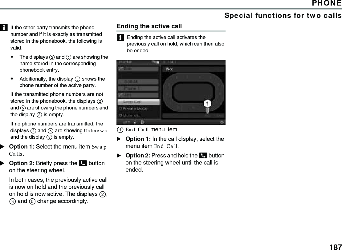 187PHONESpecial functions for two callsIf the other party transmits the phone number and if it is exactly as transmitted stored in the phonebook, the following is valid: The displays  and  are showing the name stored in the corresponding phonebook entry. Additionally, the display  shows the phone number of the active party. If the transmitted phone numbers are not stored in the phonebook, the displays  and  are showing the phone numbers and the display  is empty. If no phone numbers are transmitted, the displays  and  are showing Unknown and the display  is empty. Option 1: Select the menu item Swap Calls.Option 2: Briefly press the  button on the steering wheel.In both cases, the previously active call is now on hold and the previously call on hold is now active. The displays ,  and  change accordingly.Ending the active call Ending the active call activates the previously call on hold, which can then also be ended.End Call menu item Option 1: In the call display, select the menu item End Call.Option 2: Press and hold the  button on the steering wheel until the call is ended.