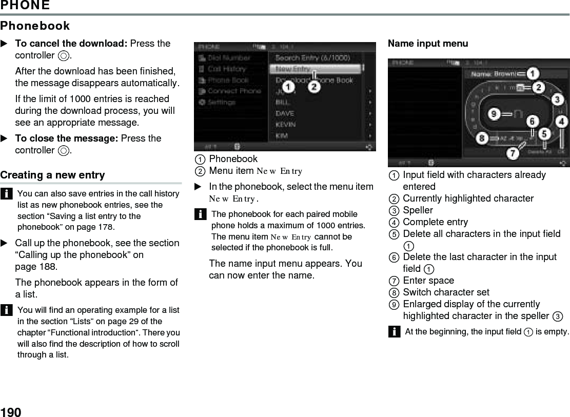190PHONEPhonebookTo cancel the download: Press the controller . After the download has been finished, the message disappears automatically. If the limit of 1000 entries is reached during the download process, you will see an appropriate message. To close the message: Press the controller . Creating a new entryYou can also save entries in the call history list as new phonebook entries, see the section “Saving a list entry to the phonebook” on page 178.Call up the phonebook, see the section “Calling up the phonebook” on page 188. The phonebook appears in the form of a list. You will find an operating example for a list in the section “Lists” on page 29 of the chapter “Functional introduction”. There you will also find the description of how to scroll through a list. Phonebook Menu item New Entry In the phonebook, select the menu item New Entry.The phonebook for each paired mobile phone holds a maximum of 1000 entries. The menu item New Entry cannot be selected if the phonebook is full.The name input menu appears. You can now enter the name.Name input menu Input field with characters already entered Currently highlighted character Speller Complete entryDelete all characters in the input field  Delete the last character in the input field  Enter spaceSwitch character setEnlarged display of the currently highlighted character in the speller  At the beginning, the input field  is empty.
