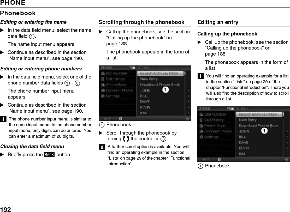 192PHONEPhonebookEditing or entering the name In the data field menu, select the name data field . The name input menu appears. Continue as described in the section “Name input menu”, see page 190. Editing or entering phone numbers In the data field menu, select one of the phone number data fields  - . The phone number input menu appears. Continue as described in the section “Name input menu”, see page 190. The phone number input menu is similar to the name input menu. In the phone number input menu, only digits can be entered. You can enter a maximum of 20 digits. Closing the data field menu Briefly press the  button. Scrolling through the phonebook Call up the phonebook, see the section “Calling up the phonebook” on page 188. The phonebook appears in the form of a list. Phonebook Scroll through the phonebook by turning  the controller . A further scroll option is available. You will find an operating example in the section “Lists” on page 29 of the chapter “Functional introduction”. Editing an entryCalling up the phonebook Call up the phonebook, see the section “Calling up the phonebook” on page 188. The phonebook appears in the form of a list. You will find an operating example for a list in the section “Lists” on page 29 of the chapter “Functional introduction”. There you will also find the description of how to scroll through a list.Phonebook