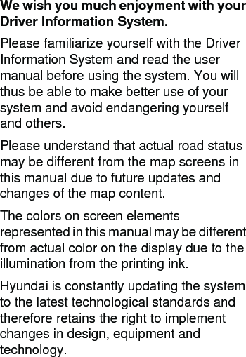 We wish you much enjoyment with your Driver Information System. Please familiarize yourself with the Driver Information System and read the user manual before using the system. You will thus be able to make better use of your system and avoid endangering yourself and others.Please understand that actual road status may be different from the map screens in this manual due to future updates and changes of the map content.The colors on screen elements represented in this manual may be different from actual color on the display due to the illumination from the printing ink.Hyundai is constantly updating the system to the latest technological standards and therefore retains the right to implement changes in design, equipment and technology. 