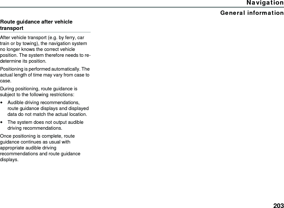 203NavigationGeneral informationRoute guidance after vehicle transportAfter vehicle transport (e.g. by ferry, car train or by towing), the navigation system no longer knows the correct vehicle position. The system therefore needs to re-determine its position. Positioning is performed automatically. The actual length of time may vary from case to case. During positioning, route guidance is subject to the following restrictions: Audible driving recommendations, route guidance displays and displayed data do not match the actual location. The system does not output audible driving recommendations. Once positioning is complete, route guidance continues as usual with appropriate audible driving recommendations and route guidance displays. 
