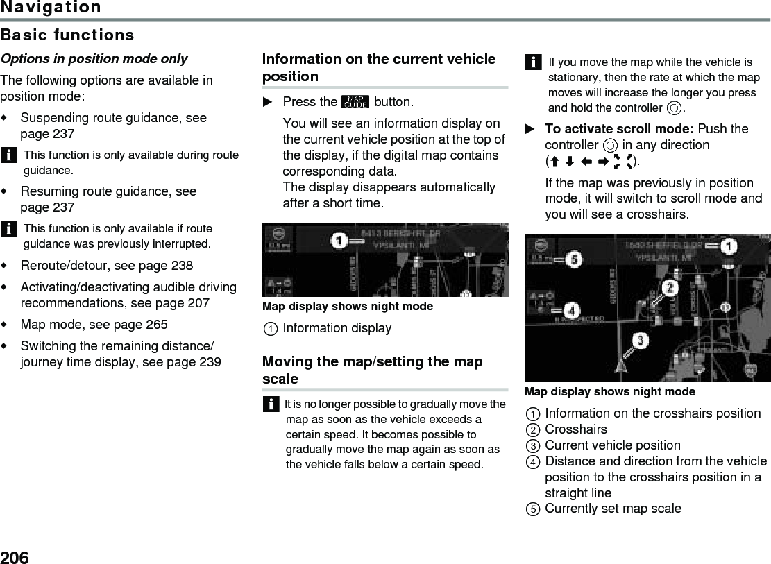 206NavigationBasic functionsOptions in position mode onlyThe following options are available in position mode:Suspending route guidance, see page 237This function is only available during route guidance.Resuming route guidance, see page 237This function is only available if route guidance was previously interrupted.Reroute/detour, see page 238Activating/deactivating audible driving recommendations, see page 207 Map mode, see page 265Switching the remaining distance/journey time display, see page 239 Information on the current vehicle positionPress the  button.You will see an information display on the current vehicle position at the top of the display, if the digital map contains corresponding data. The display disappears automatically after a short time. Map display shows night mode Information displayMoving the map/setting the map scaleIt is no longer possible to gradually move the map as soon as the vehicle exceeds a certain speed. It becomes possible to gradually move the map again as soon as the vehicle falls below a certain speed.If you move the map while the vehicle is stationary, then the rate at which the map moves will increase the longer you press and hold the controller .To activate scroll mode: Push the controller  in any direction ().If the map was previously in position mode, it will switch to scroll mode and you will see a crosshairs.Map display shows night mode Information on the crosshairs positionCrosshairsCurrent vehicle positionDistance and direction from the vehicle position to the crosshairs position in a straight lineCurrently set map scale