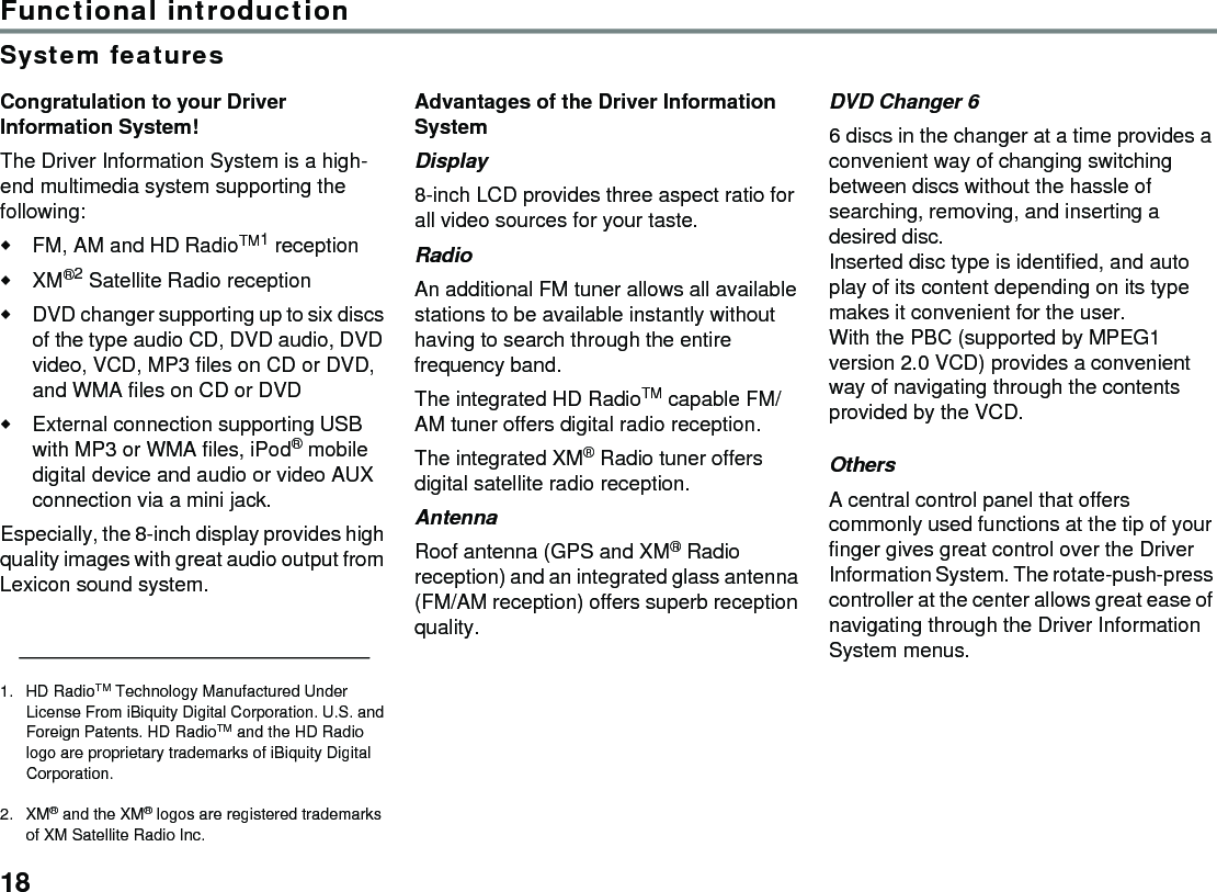 18Functional introductionSystem featuresCongratulation to your Driver Information System! The Driver Information System is a high-end multimedia system supporting the following:FM, AM and HD RadioTM1 reception XM®2 Satellite Radio receptionDVD changer supporting up to six discs of the type audio CD, DVD audio, DVD video, VCD, MP3 files on CD or DVD, and WMA files on CD or DVDExternal connection supporting USB with MP3 or WMA files, iPod® mobile digital device and audio or video AUX connection via a mini jack. Especially, the 8-inch display provides high quality images with great audio output from Lexicon sound system.Advantages of the Driver Information System Display 8-inch LCD provides three aspect ratio for all video sources for your taste.Radio An additional FM tuner allows all available stations to be available instantly without having to search through the entire frequency band. The integrated HD RadioTM capable FM/AM tuner offers digital radio reception.The integrated XM® Radio tuner offers digital satellite radio reception.Antenna Roof antenna (GPS and XM® Radio reception) and an integrated glass antenna (FM/AM reception) offers superb reception quality.DVD Changer 6 6 discs in the changer at a time provides a convenient way of changing switching between discs without the hassle of searching, removing, and inserting a desired disc. Inserted disc type is identified, and auto play of its content depending on its type makes it convenient for the user.With the PBC (supported by MPEG1 version 2.0 VCD) provides a convenient way of navigating through the contents provided by the VCD.Others A central control panel that offers commonly used functions at the tip of your finger gives great control over the Driver Information System. The rotate-push-press controller at the center allows great ease of navigating through the Driver Information System menus.1. HD RadioTM Technology Manufactured Under License From iBiquity Digital Corporation. U.S. and Foreign Patents. HD RadioTM and the HD Radio logo are proprietary trademarks of iBiquity Digital Corporation.2. XM® and the XM® logos are registered trademarks of XM Satellite Radio Inc.