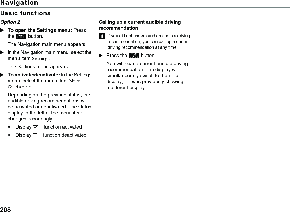 208NavigationBasic functionsOption 2 To open the Settings menu: Press the  button. The Navigation main menu appears. In the Navigation main menu, select the menu item Settings. The Settings menu appears. To activate/deactivate: In the Settings menu, select the menu item Mute Guidance. Depending on the previous status, the audible driving recommendations will be activated or deactivated. The status display to the left of the menu item changes accordingly. Display  = function activated Display  = function deactivated Calling up a current audible driving recommendationIf you did not understand an audible driving recommendation, you can call up a current driving recommendation at any time.Press the  button.You will hear a current audible driving recommendation. The display will simultaneously switch to the map display, if it was previously showing a different display.