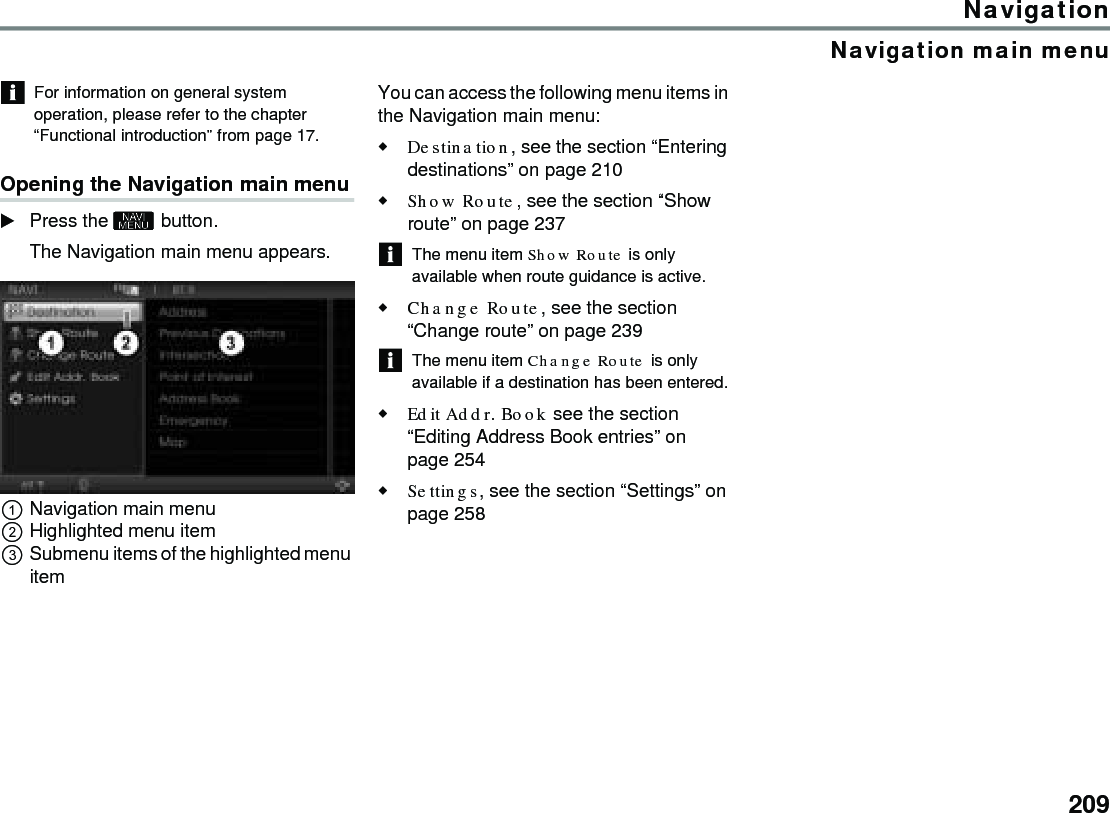 209NavigationNavigation main menuFor information on general system operation, please refer to the chapter “Functional introduction” from page 17.Opening the Navigation main menuPress the  button.The Navigation main menu appears. Navigation main menuHighlighted menu itemSubmenu items of the highlighted menu item You can access the following menu items in the Navigation main menu:Destination, see the section “Entering destinations” on page 210 Show Route, see the section “Show route” on page 237 The menu item Show Route is only available when route guidance is active. Change Route, see the section “Change route” on page 239 The menu item Change Route is only available if a destination has been entered.Edit Addr. Book see the section “Editing Address Book entries” on page 254 Settings, see the section “Settings” on page 258