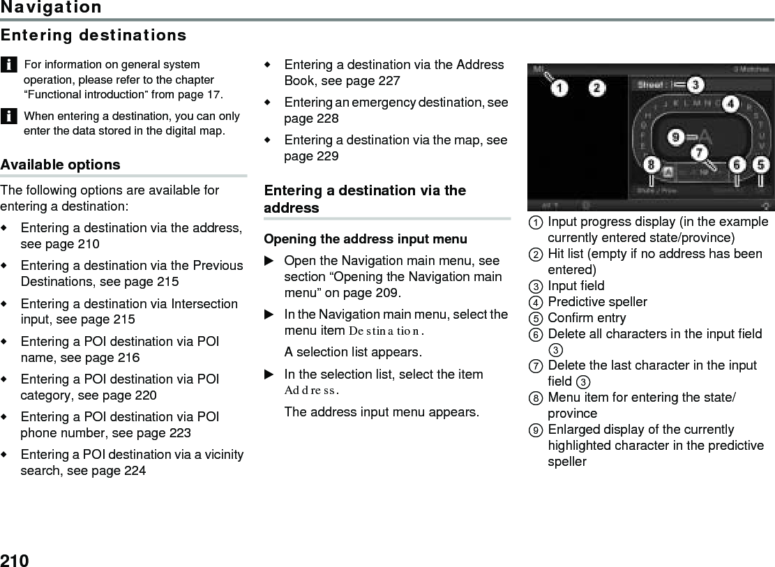 210NavigationEntering destinationsFor information on general system operation, please refer to the chapter “Functional introduction” from page 17.When entering a destination, you can only enter the data stored in the digital map.Available options The following options are available for entering a destination:Entering a destination via the address, see page 210Entering a destination via the Previous Destinations, see page 215Entering a destination via Intersection input, see page 215Entering a POI destination via POI name, see page 216Entering a POI destination via POI category, see page 220Entering a POI destination via POI phone number, see page 223Entering a POI destination via a vicinity search, see page 224Entering a destination via the Address Book, see page 227Entering an emergency destination, see page 228Entering a destination via the map, see page 229Entering a destination via the addressOpening the address input menuOpen the Navigation main menu, see section “Opening the Navigation main menu” on page 209.In the Navigation main menu, select the menu item Destination.A selection list appears.In the selection list, select the item Address.The address input menu appears.Input progress display (in the example currently entered state/province)Hit list (empty if no address has been entered)Input fieldPredictive speller Confirm entry Delete all characters in the input field  Delete the last character in the input field  Menu item for entering the state/provinceEnlarged display of the currently highlighted character in the predictive speller 