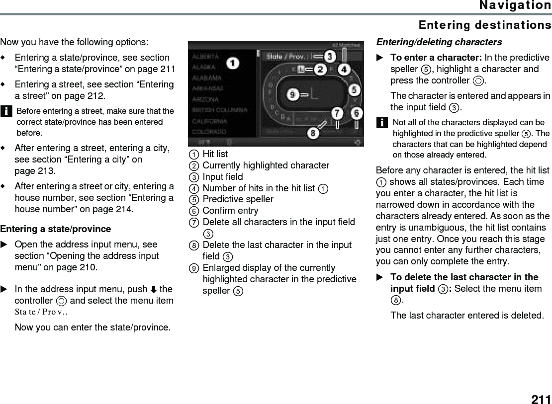 211NavigationEntering destinationsNow you have the following options:Entering a state/province, see section “Entering a state/province” on page 211Entering a street, see section “Entering a street” on page 212.Before entering a street, make sure that the correct state/province has been entered before.After entering a street, entering a city, see section “Entering a city” on page 213.After entering a street or city, entering a house number, see section “Entering a house number” on page 214.Entering a state/provinceOpen the address input menu, see section “Opening the address input menu” on page 210.In the address input menu, push  the controller  and select the menu item State/Prov..Now you can enter the state/province.Hit list Currently highlighted character Input field Number of hits in the hit list  Predictive speller Confirm entry Delete all characters in the input field  Delete the last character in the input field  Enlarged display of the currently highlighted character in the predictive speller  Entering/deleting charactersTo enter a character: In the predictive speller , highlight a character and press the controller .The character is entered and appears in the input field .Not all of the characters displayed can be highlighted in the predictive speller . The characters that can be highlighted depend on those already entered.Before any character is entered, the hit list  shows all states/provinces. Each time you enter a character, the hit list is narrowed down in accordance with the characters already entered. As soon as the entry is unambiguous, the hit list contains just one entry. Once you reach this stage you cannot enter any further characters, you can only complete the entry. To delete the last character in the input field : Select the menu item . The last character entered is deleted. 