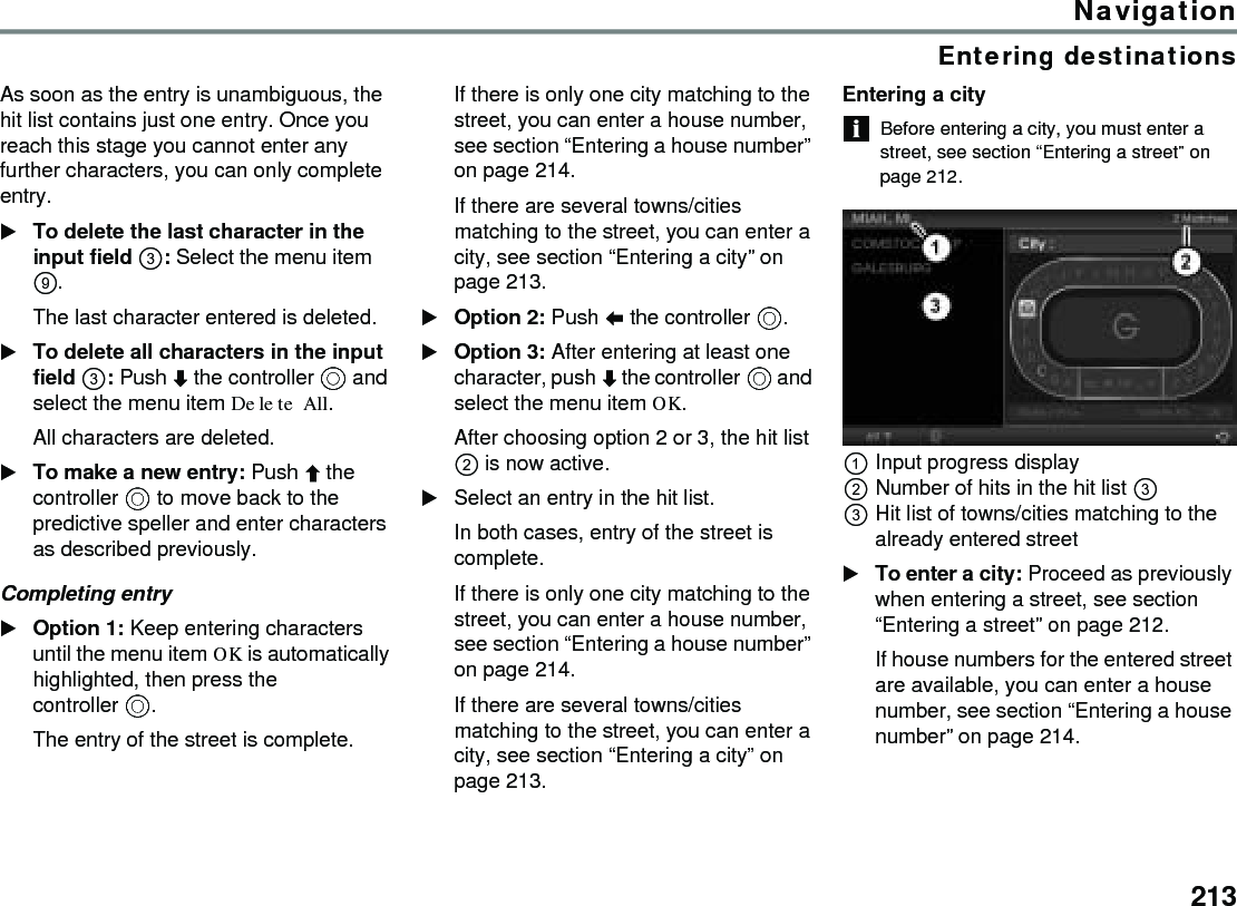 213NavigationEntering destinationsAs soon as the entry is unambiguous, the hit list contains just one entry. Once you reach this stage you cannot enter any further characters, you can only complete entry. To delete the last character in the input field : Select the menu item . The last character entered is deleted. To delete all characters in the input field : Push  the controller  and select the menu item Delete All.All characters are deleted.To make a new entry: Push  the controller  to move back to the predictive speller and enter characters as described previously. Completing entry Option 1: Keep entering characters until the menu item OK is automatically highlighted, then press the controller .The entry of the street is complete.If there is only one city matching to the street, you can enter a house number, see section “Entering a house number” on page 214.If there are several towns/cities matching to the street, you can enter a city, see section “Entering a city” on page 213.Option 2: Push  the controller .Option 3: After entering at least one character, push  the controller  and select the menu item OK.After choosing option 2 or 3, the hit list  is now active.Select an entry in the hit list.In both cases, entry of the street is complete.If there is only one city matching to the street, you can enter a house number, see section “Entering a house number” on page 214.If there are several towns/cities matching to the street, you can enter a city, see section “Entering a city” on page 213.Entering a cityBefore entering a city, you must enter a street, see section “Entering a street” on page 212.Input progress displayNumber of hits in the hit list  Hit list of towns/cities matching to the already entered streetTo enter a city: Proceed as previously when entering a street, see section “Entering a street” on page 212.If house numbers for the entered street are available, you can enter a house number, see section “Entering a house number” on page 214. 