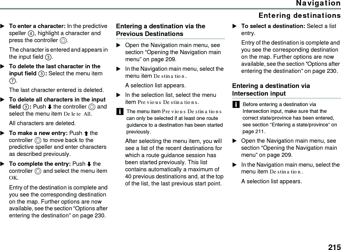 215NavigationEntering destinationsTo enter a character: In the predictive speller , highlight a character and press the controller .The character is entered and appears in the input field .To delete the last character in the input field : Select the menu item . The last character entered is deleted. To delete all characters in the input field : Push  the controller  and select the menu item Delete All.All characters are deleted.To make a new entry: Push  the controller  to move back to the predictive speller and enter characters as described previously. To complete the entry: Push  the controller  and select the menu item OK.Entry of the destination is complete and you see the corresponding destination on the map. Further options are now available, see the section “Options after entering the destination” on page 230.Entering a destination via the Previous DestinationsOpen the Navigation main menu, see section “Opening the Navigation main menu” on page 209.In the Navigation main menu, select the menu item Destination.A selection list appears.In the selection list, select the menu item Previous Destinations.The menu item Previous Destinations can only be selected if at least one route guidance to a destination has been started previously. After selecting the menu item, you will see a list of the recent destinations for which a route guidance session has been started previously. This list contains automatically a maximum of 40 previous destinations and, at the top of the list, the last previous start point. To select a destination: Select a list entry.Entry of the destination is complete and you see the corresponding destination on the map. Further options are now available, see the section “Options after entering the destination” on page 230.Entering a destination via Intersection inputBefore entering a destination via Intersection input, make sure that the correct state/province has been entered, see section “Entering a state/province” on page 211.Open the Navigation main menu, see section “Opening the Navigation main menu” on page 209.In the Navigation main menu, select the menu item Destination.A selection list appears.