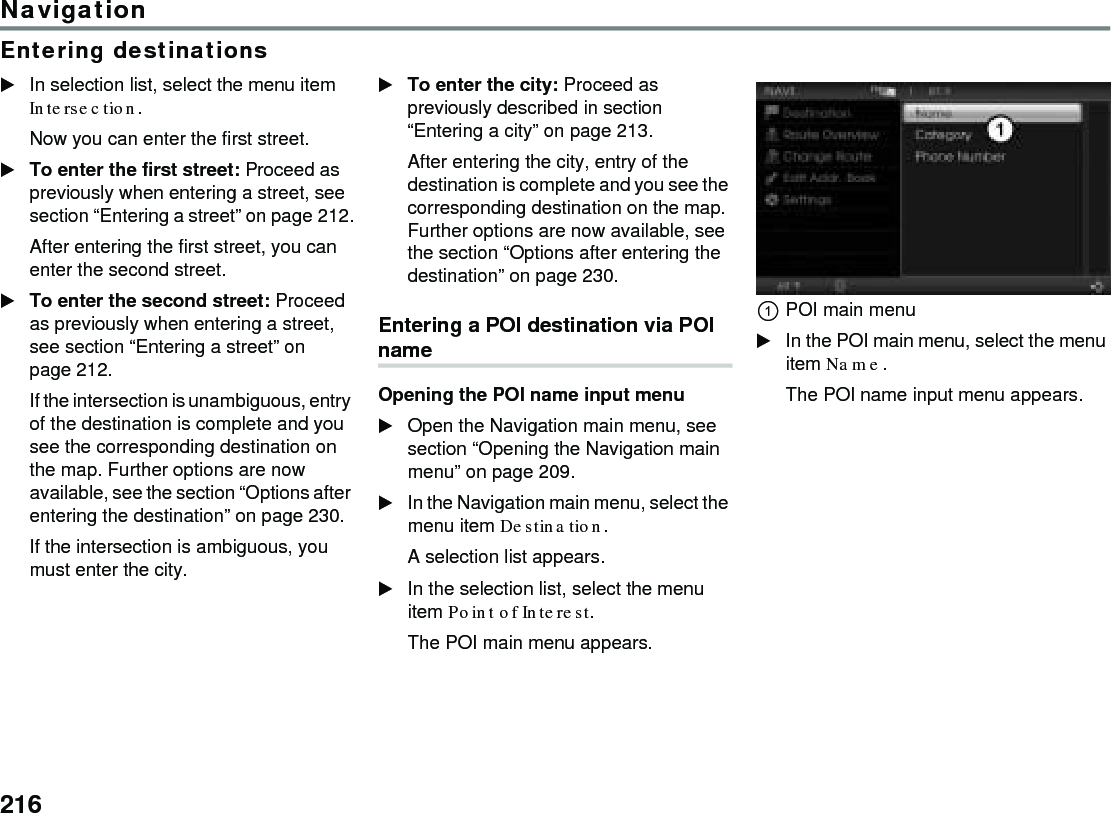 216NavigationEntering destinationsIn selection list, select the menu item Intersection.Now you can enter the first street.To enter the first street: Proceed as previously when entering a street, see section “Entering a street” on page 212.After entering the first street, you can enter the second street.To enter the second street: Proceed as previously when entering a street, see section “Entering a street” on page 212.If the intersection is unambiguous, entry of the destination is complete and you see the corresponding destination on the map. Further options are now available, see the section “Options after entering the destination” on page 230.If the intersection is ambiguous, you must enter the city.To enter the city: Proceed as previously described in section “Entering a city” on page 213.After entering the city, entry of the destination is complete and you see the corresponding destination on the map. Further options are now available, see the section “Options after entering the destination” on page 230.Entering a POI destination via POI nameOpening the POI name input menuOpen the Navigation main menu, see section “Opening the Navigation main menu” on page 209.In the Navigation main menu, select the menu item Destination.A selection list appears.In the selection list, select the menu item Point of Interest.The POI main menu appears.POI main menuIn the POI main menu, select the menu item Name.The POI name input menu appears.