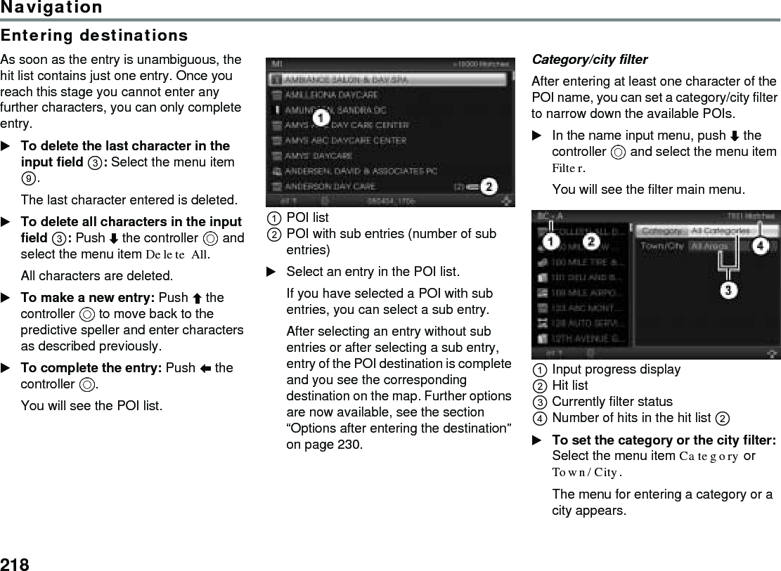 218NavigationEntering destinationsAs soon as the entry is unambiguous, the hit list contains just one entry. Once you reach this stage you cannot enter any further characters, you can only complete entry. To delete the last character in the input field : Select the menu item . The last character entered is deleted. To delete all characters in the input field : Push  the controller  and select the menu item Delete All.All characters are deleted.To make a new entry: Push  the controller  to move back to the predictive speller and enter characters as described previously. To complete the entry: Push  the controller .You will see the POI list.POI listPOI with sub entries (number of sub entries)Select an entry in the POI list. If you have selected a POI with sub entries, you can select a sub entry.After selecting an entry without sub entries or after selecting a sub entry, entry of the POI destination is complete and you see the corresponding destination on the map. Further options are now available, see the section “Options after entering the destination” on page 230.Category/city filterAfter entering at least one character of the POI name, you can set a category/city filter to narrow down the available POIs.In the name input menu, push  the controller  and select the menu item Filter.You will see the filter main menu.Input progress displayHit listCurrently filter statusNumber of hits in the hit list  To set the category or the city filter: Select the menu item Category or Town/City.The menu for entering a category or a city appears.
