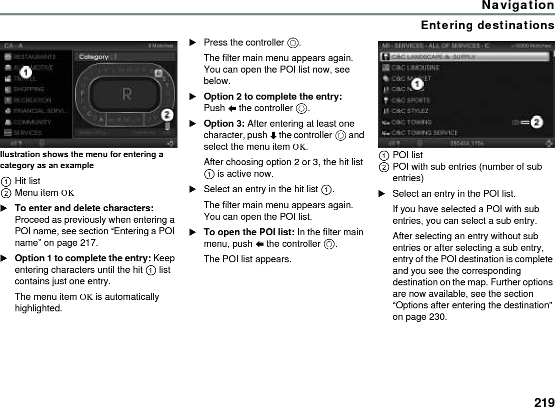 219NavigationEntering destinationsIlustration shows the menu for entering a category as an example Hit listMenu item OK To enter and delete characters: Proceed as previously when entering a POI name, see section “Entering a POI name” on page 217.Option 1 to complete the entry: Keep entering characters until the hit  list contains just one entry.The menu item OK is automatically highlighted.Press the controller .The filter main menu appears again. You can open the POI list now, see below.Option 2 to complete the entry: Push  the controller .Option 3: After entering at least one character, push  the controller  and select the menu item OK. After choosing option 2 or 3, the hit list  is active now.Select an entry in the hit list .The filter main menu appears again. You can open the POI list.To open the POI list: In the filter main menu, push  the controller .The POI list appears.POI listPOI with sub entries (number of sub entries)Select an entry in the POI list. If you have selected a POI with sub entries, you can select a sub entry.After selecting an entry without sub entries or after selecting a sub entry, entry of the POI destination is complete and you see the corresponding destination on the map. Further options are now available, see the section “Options after entering the destination” on page 230.