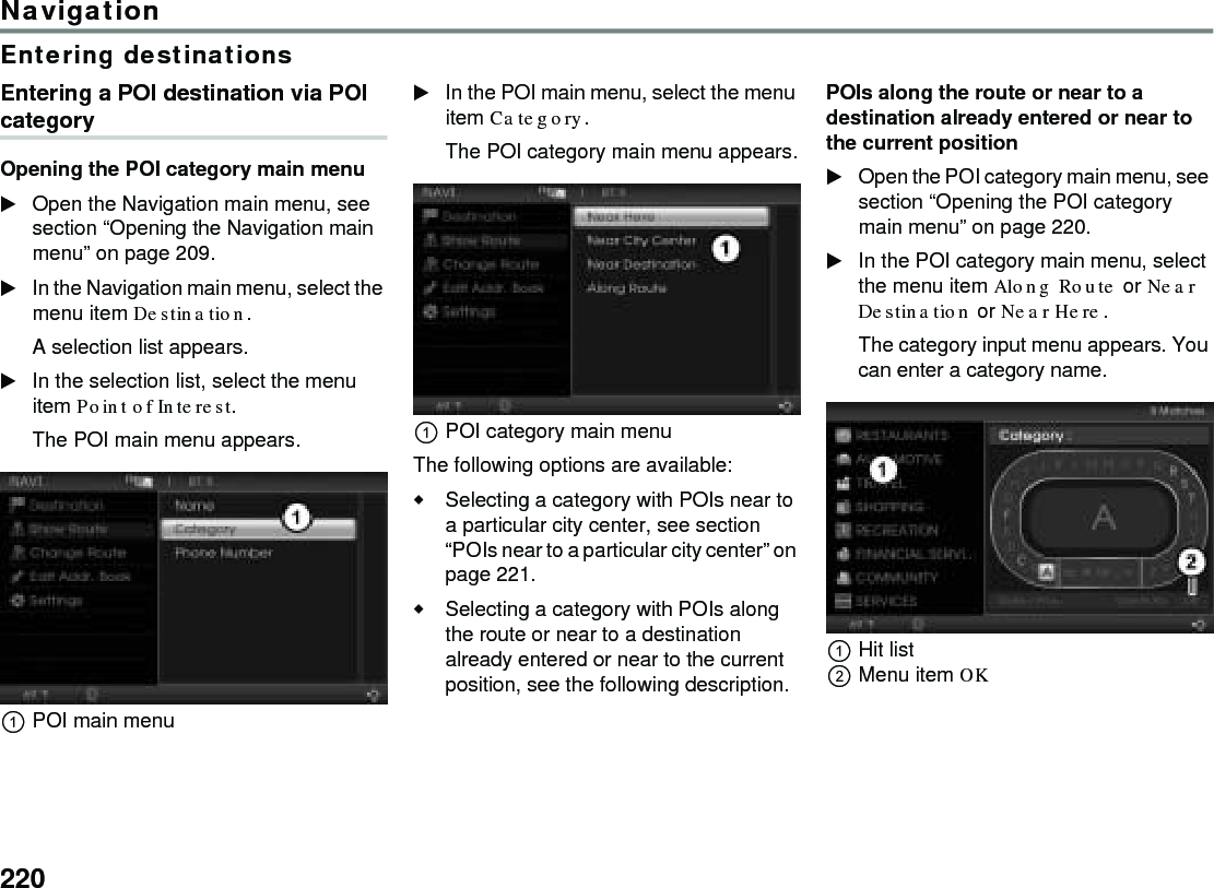 220NavigationEntering destinationsEntering a POI destination via POI categoryOpening the POI category main menuOpen the Navigation main menu, see section “Opening the Navigation main menu” on page 209.In the Navigation main menu, select the menu item Destination.A selection list appears.In the selection list, select the menu item Point of Interest.The POI main menu appears.POI main menuIn the POI main menu, select the menu item Category.The POI category main menu appears.POI category main menuThe following options are available:Selecting a category with POIs near to a particular city center, see section “POIs near to a particular city center” on page 221.Selecting a category with POIs along the route or near to a destination already entered or near to the current position, see the following description.POIs along the route or near to a destination already entered or near to the current positionOpen the POI category main menu, see section “Opening the POI category main menu” on page 220.In the POI category main menu, select the menu item Along Route or Near Destination or Near Here.The category input menu appears. You can enter a category name.Hit listMenu item OK 