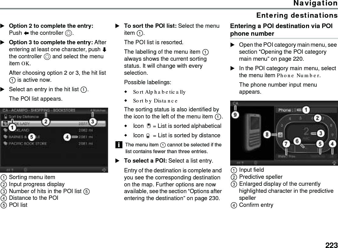 223NavigationEntering destinationsOption 2 to complete the entry: Push  the controller .Option 3 to complete the entry: After entering at least one character, push  the controller  and select the menu item OK.After choosing option 2 or 3, the hit list  is active now.Select an entry in the hit list .The POI list appears.Sorting menu itemInput progress displayNumber of hits in the POI list  Distance to the POIPOI listTo sort the POI list: Select the menu item .The POI list is resorted. The labelling of the menu item  always shows the current sorting status. It will change with every selection. Possible labelings:Sort Alphabetically Sort by DistanceThe sorting status is also identified by the icon to the left of the menu item .Icon  = List is sorted alphabetical Icon  = List is sorted by distance The menu item  cannot be selected if the list contains fewer than three entries. To select a POI: Select a list entry.Entry of the destination is complete and you see the corresponding destination on the map. Further options are now available, see the section “Options after entering the destination” on page 230.Entering a POI destination via POI phone number Open the POI category main menu, see section “Opening the POI category main menu” on page 220.In the POI category main menu, select the menu item Phone Number.The phone number input menu appears.Input fieldPredictive spellerEnlarged display of the currently highlighted character in the predictive spellerConfirm entry