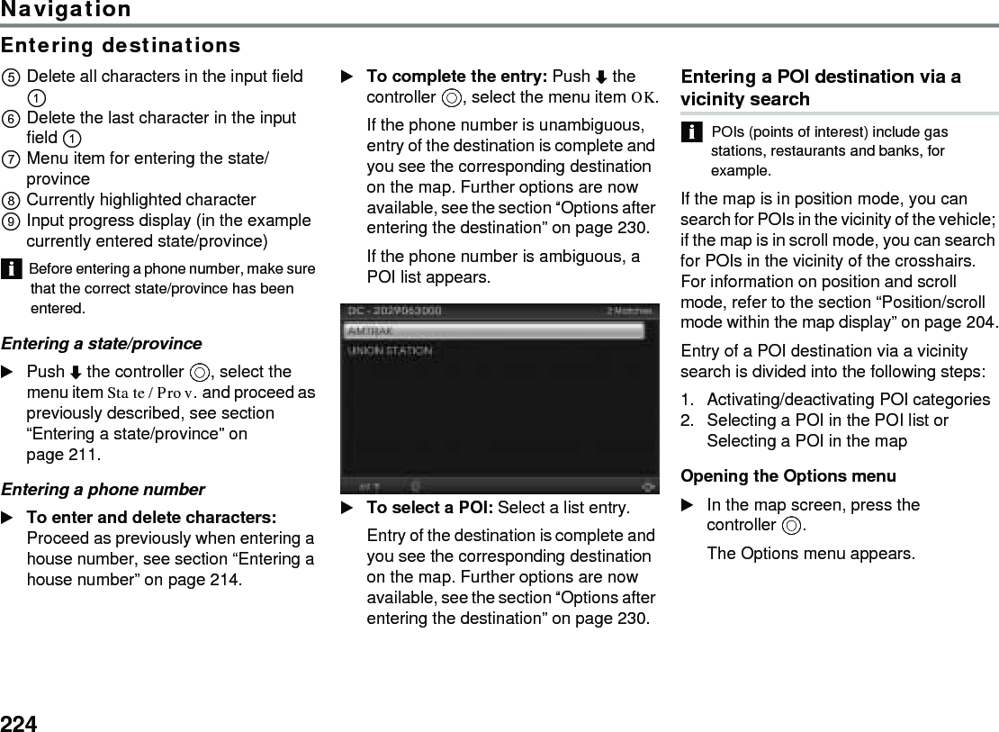 224NavigationEntering destinationsDelete all characters in the input field  Delete the last character in the input field  Menu item for entering the state/provinceCurrently highlighted characterInput progress display (in the example currently entered state/province)Before entering a phone number, make sure that the correct state/province has been entered.Entering a state/provincePush  the controller , select the menu item State/Prov. and proceed as previously described, see section “Entering a state/province” on page 211.Entering a phone numberTo enter and delete characters: Proceed as previously when entering a house number, see section “Entering a house number” on page 214.To complete the entry: Push  the controller , select the menu item OK.If the phone number is unambiguous, entry of the destination is complete and you see the corresponding destination on the map. Further options are now available, see the section “Options after entering the destination” on page 230.If the phone number is ambiguous, a POI list appears.To select a POI: Select a list entry.Entry of the destination is complete and you see the corresponding destination on the map. Further options are now available, see the section “Options after entering the destination” on page 230.Entering a POI destination via a vicinity search POIs (points of interest) include gas stations, restaurants and banks, for example.If the map is in position mode, you can search for POIs in the vicinity of the vehicle; if the map is in scroll mode, you can search for POIs in the vicinity of the crosshairs. For information on position and scroll mode, refer to the section “Position/scroll mode within the map display” on page 204.Entry of a POI destination via a vicinity search is divided into the following steps:1. Activating/deactivating POI categories2. Selecting a POI in the POI list or Selecting a POI in the mapOpening the Options menuIn the map screen, press the controller .The Options menu appears.