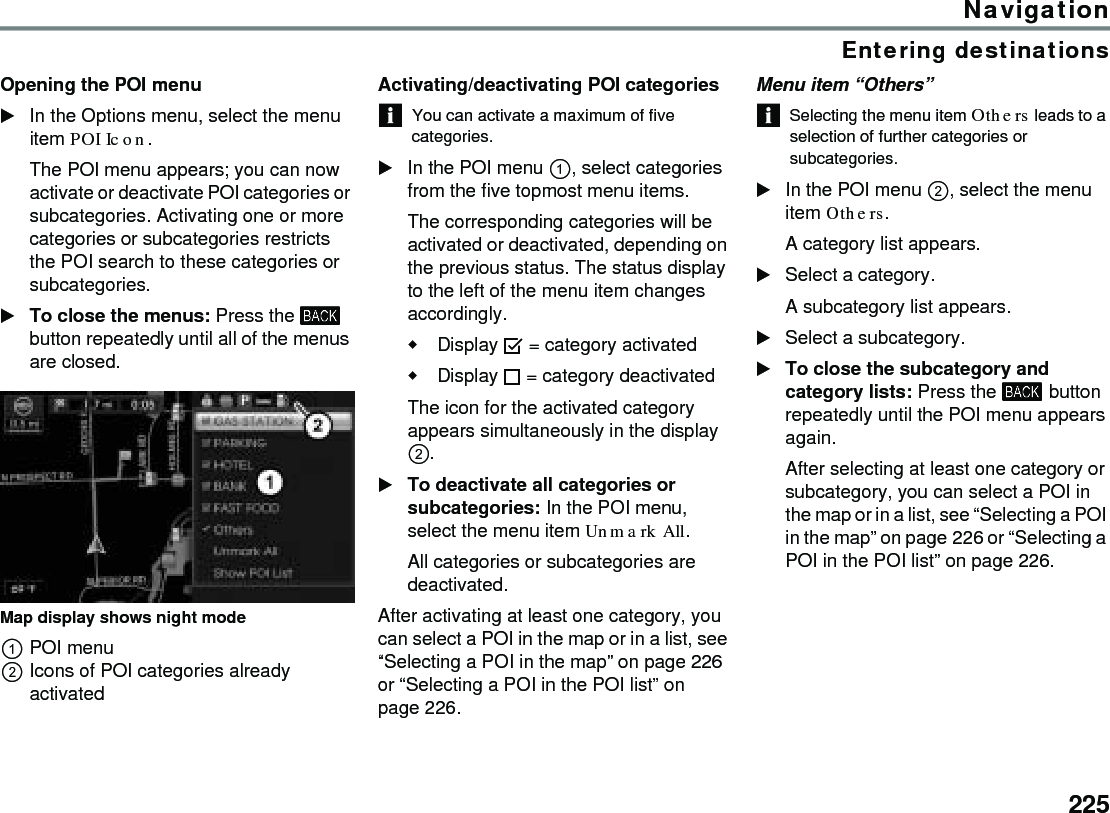 225NavigationEntering destinationsOpening the POI menuIn the Options menu, select the menu item POI Icon.The POI menu appears; you can now activate or deactivate POI categories or subcategories. Activating one or more categories or subcategories restricts the POI search to these categories or subcategories.To close the menus: Press the  button repeatedly until all of the menus are closed.Map display shows night mode POI menuIcons of POI categories already activatedActivating/deactivating POI categoriesYou can activate a maximum of five categories.In the POI menu , select categories from the five topmost menu items. The corresponding categories will be activated or deactivated, depending on the previous status. The status display to the left of the menu item changes accordingly.Display  = category activatedDisplay  = category deactivated The icon for the activated category appears simultaneously in the display . To deactivate all categories or subcategories: In the POI menu, select the menu item Unmark All.All categories or subcategories are deactivated.After activating at least one category, you can select a POI in the map or in a list, see “Selecting a POI in the map” on page 226 or “Selecting a POI in the POI list” on page 226. Menu item “Others”Selecting the menu item Others leads to a selection of further categories or subcategories. In the POI menu , select the menu item Others.A category list appears.Select a category.A subcategory list appears.Select a subcategory.To close the subcategory and category lists: Press the  button repeatedly until the POI menu appears again.After selecting at least one category or subcategory, you can select a POI in the map or in a list, see “Selecting a POI in the map” on page 226 or “Selecting a POI in the POI list” on page 226. 
