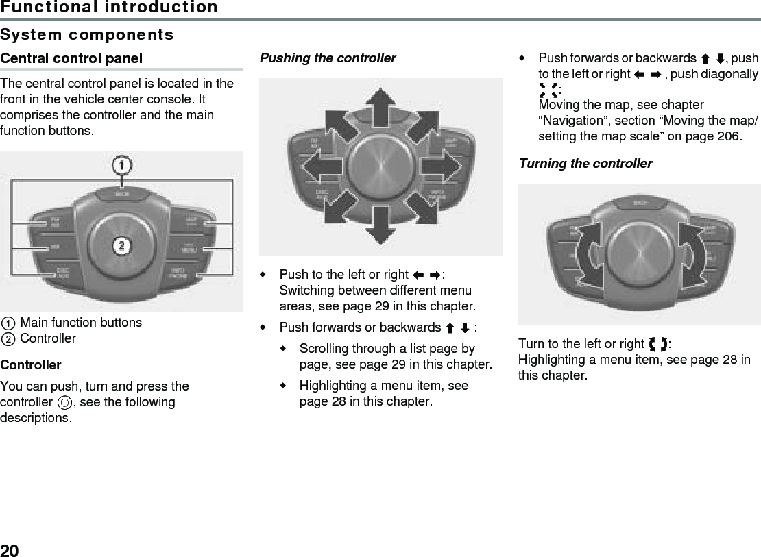 20Functional introductionSystem componentsCentral control panelThe central control panel is located in the front in the vehicle center console. It comprises the controller and the main function buttons.Main function buttonsControllerControllerYou can push, turn and press the controller , see the following descriptions. Pushing the controllerPush to the left or right :Switching between different menu areas, see page 29 in this chapter.Push forwards or backwards  :Scrolling through a list page by page, see page 29 in this chapter.Highlighting a menu item, see page 28 in this chapter.Push forwards or backwards , push to the left or right  , push diagonally :Moving the map, see chapter “Navigation”, section “Moving the map/setting the map scale” on page 206.Turning the controllerTurn to the left or right : Highlighting a menu item, see page 28 in this chapter.