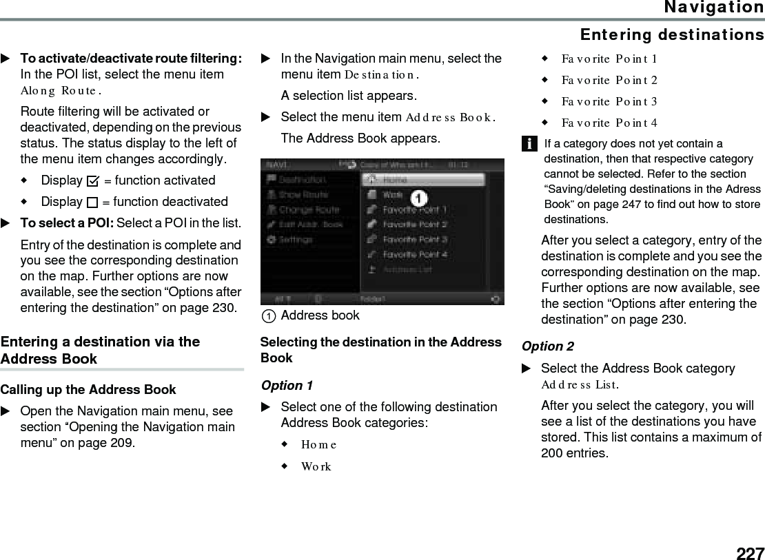 227NavigationEntering destinationsTo activate/deactivate route filtering: In the POI list, select the menu item Along Route.Route filtering will be activated or deactivated, depending on the previous status. The status display to the left of the menu item changes accordingly.Display  = function activatedDisplay  = function deactivated To select a POI: Select a POI in the list. Entry of the destination is complete and you see the corresponding destination on the map. Further options are now available, see the section “Options after entering the destination” on page 230.Entering a destination via the Address BookCalling up the Address BookOpen the Navigation main menu, see section “Opening the Navigation main menu” on page 209.In the Navigation main menu, select the menu item Destination.A selection list appears.Select the menu item Address Book.The Address Book appears.Address bookSelecting the destination in the Address BookOption 1Select one of the following destination Address Book categories:Home Work Favorite Point 1 Favorite Point 2 Favorite Point 3 Favorite Point 4 If a category does not yet contain a destination, then that respective category cannot be selected. Refer to the section “Saving/deleting destinations in the Adress Book” on page 247 to find out how to store destinations.After you select a category, entry of the destination is complete and you see the corresponding destination on the map. Further options are now available, see the section “Options after entering the destination” on page 230.Option 2Select the Address Book category Address List.After you select the category, you will see a list of the destinations you have stored. This list contains a maximum of 200 entries. 