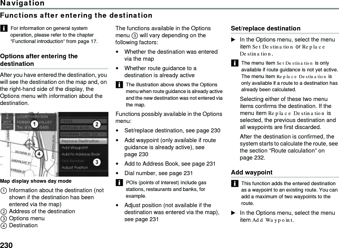 230NavigationFunctions after entering the destinationFor information on general system operation, please refer to the chapter “Functional introduction” from page 17.Options after entering the destinationAfter you have entered the destination, you will see the destination on the map and, on the right-hand side of the display, the Options menu with information about the destination. Map display shows day mode Information about the destination (not shown if the destination has been entered via the map) Address of the destinationOptions menuDestinationThe functions available in the Options menu  will vary depending on the following factors:Whether the destination was entered via the mapWhether route guidance to a destination is already activeThe illustration above shows the Options menu when route guidance is already active and the new destination was not entered via the map. Functions possibly available in the Options menu:Set/replace destination, see page 230Add waypoint (only available if route guidance is already active), see page 230 Add to Address Book, see page 231Dial number, see page 231 POIs (points of interest) include gas stations, restaurants and banks, for example.Adjust position (not available if the destination was entered via the map), see page 231 Set/replace destination In the Options menu, select the menu item Set Destination or Replace Destination.The menu item Set Destination is only available if route guidance is not yet active.The menu item Replace Destination is only available if a route to a destination has already been calculated.Selecting either of these two menu items confirms the destination. If the menu item Replace Destination is selected, the previous destination and all waypoints are first discarded. After the destination is confirmed, the system starts to calculate the route, see the section “Route calculation” on page 232.Add waypoint This function adds the entered destination as a waypoint to an existing route. You can add a maximum of two waypoints to the route. In the Options menu, select the menu item Add Waypoint.