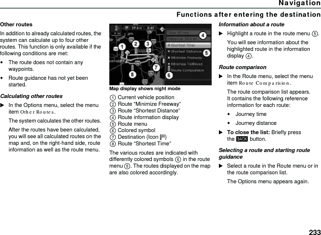 233NavigationFunctions after entering the destinationOther routes In addition to already calculated routes, the system can calculate up to four other routes. This function is only available if the following conditions are met:The route does not contain any waypoints.Route guidance has not yet been started.Calculating other routes In the Options menu, select the menu item Other Routes. The system calculates the other routes. After the routes have been calculated, you will see all calculated routes on the map and, on the right-hand side, route information as well as the route menu.Map display shows night modeCurrent vehicle positionRoute “Minimize Freeway”Route “Shortest Distance”Route information displayRoute menuColored symbolDestination (Icon )Route “Shortest Time”The various routes are indicated with differently colored symbols  in the route menu . The routes displayed on the map are also colored accordingly. Information about a routeHighlight a route in the route menu . You will see information about the highlighted route in the information display .Route comparison In the Route menu, select the menu item Route Comparision.The route comparison list appears. It contains the following reference information for each route:Journey timeJourney distanceTo close the list: Briefly press the  button.Selecting a route and starting route guidanceSelect a route in the Route menu or in the route comparison list.The Options menu appears again.
