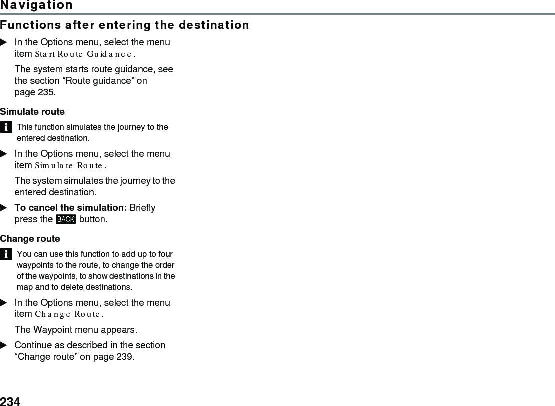 234NavigationFunctions after entering the destinationIn the Options menu, select the menu item Start Route Guidance. The system starts route guidance, see the section “Route guidance” on page 235.Simulate route This function simulates the journey to the entered destination.In the Options menu, select the menu item Simulate Route.The system simulates the journey to the entered destination.To cancel the simulation: Briefly press the  button.Change route You can use this function to add up to four waypoints to the route, to change the order of the waypoints, to show destinations in the map and to delete destinations. In the Options menu, select the menu item Change Route.The Waypoint menu appears.Continue as described in the section “Change route” on page 239.