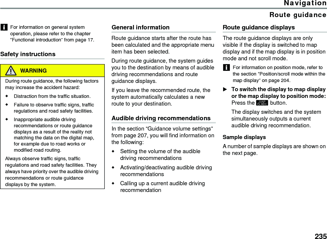 235NavigationRoute guidanceFor information on general system operation, please refer to the chapter “Functional introduction” from page 17.Safety instructionsGeneral informationRoute guidance starts after the route has been calculated and the appropriate menu item has been selected.During route guidance, the system guides you to the destination by means of audible driving recommendations and route guidance displays.If you leave the recommended route, the system automatically calculates a new route to your destination.Audible driving recommendationsIn the section “Guidance volume settings” from page 207, you will find information on the following:Setting the volume of the audible driving recommendationsActivating/deactivating audible driving recommendationsCalling up a current audible driving recommendationRoute guidance displaysThe route guidance displays are only visible if the display is switched to map display and if the map display is in position mode and not scroll mode.For information on position mode, refer to the section “Position/scroll mode within the map display” on page 204.To switch the display to map display or the map display to position mode: Press the  button.The display switches and the system simultaneously outputs a current audible driving recommendation.Sample displaysA number of sample displays are shown on the next page.WARNINGDuring route guidance, the following factors may increase the accident hazard:Distraction from the traffic situation.Failure to observe traffic signs, traffic regulations and road safety facilities.Inappropriate audible driving recommendations or route guidance displays as a result of the reality not matching the data on the digital map, for example due to road works or modified road routing.Always observe traffic signs, traffic regulations and road safety facilities. They always have priority over the audible driving recommendations or route guidance displays by the system.
