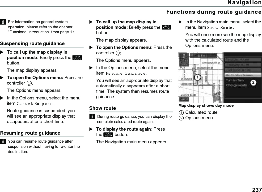 237NavigationFunctions during route guidanceFor information on general system operation, please refer to the chapter “Functional introduction” from page 17.Suspending route guidanceTo call up the map display in position mode: Briefly press the  button.The map display appears.To open the Options menu: Press the controller .The Options menu appears.In the Options menu, select the menu item Cancel/Suspend.Route guidance is suspended; you will see an appropriate display that disappears after a short time.Resuming route guidanceYou can resume route guidance after suspension without having to re-enter the destination.To call up the map display in position mode: Briefly press the  button.The map display appears.To open the Options menu: Press the controller .The Options menu appears.In the Options menu, select the menu item Resume Guidance.You will see an appropriate display that automatically disappears after a short time. The system then resumes route guidance.Show route During route guidance, you can display the complete calculated route again. To display the route again: Press the  button.The Navigation main menu appears.In the Navigation main menu, select the menu item Show Route.You will once more see the map display with the calculated route and the Options menu. Map display shows day modeCalculated routeOptions menu